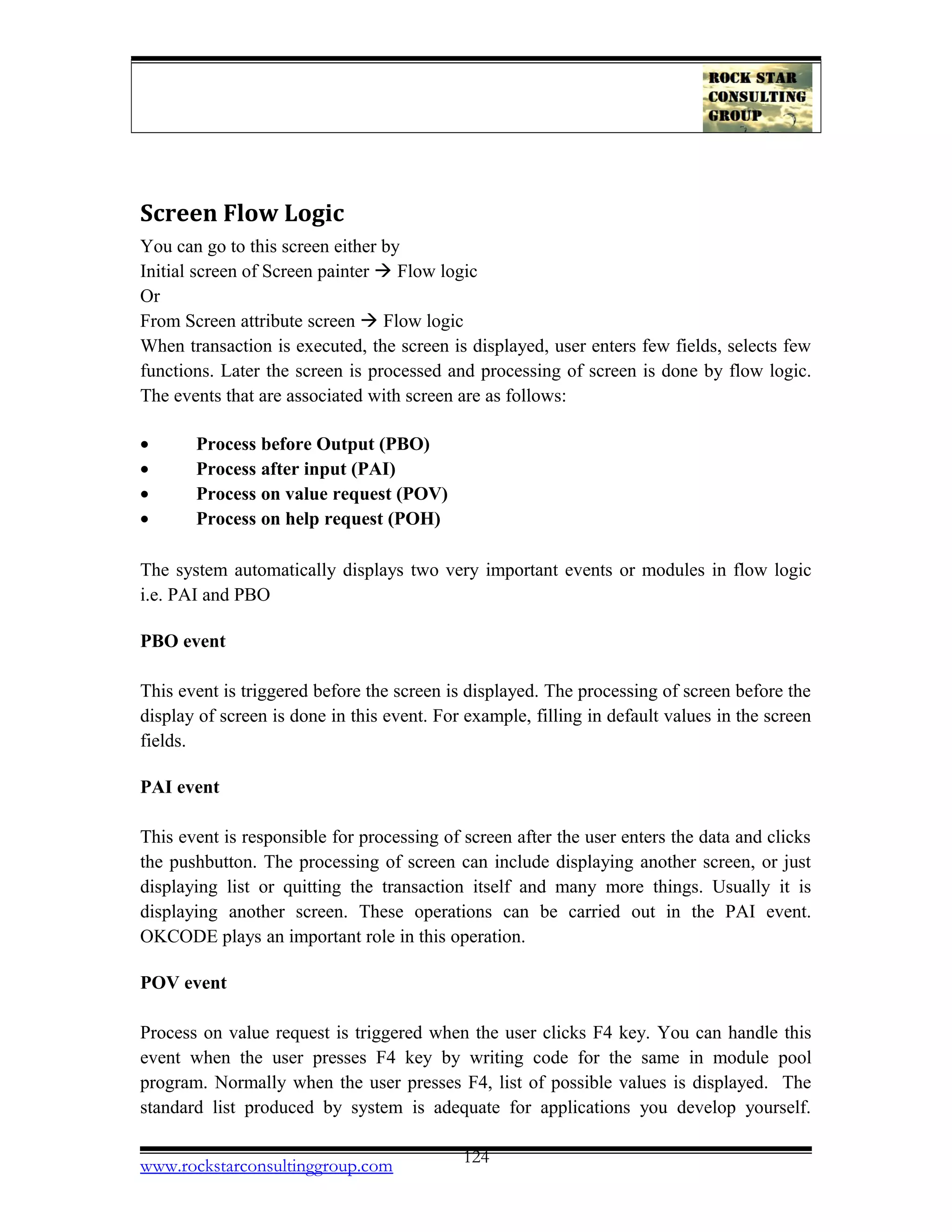Screen Flow Logic
You can go to this screen either by
Initial screen of Screen painter  Flow logic
Or
From Screen attribute screen  Flow logic
When transaction is executed, the screen is displayed, user enters few fields, selects few
functions. Later the screen is processed and processing of screen is done by flow logic.
The events that are associated with screen are as follows:
• Process before Output (PBO)
• Process after input (PAI)
• Process on value request (POV)
• Process on help request (POH)
The system automatically displays two very important events or modules in flow logic
i.e. PAI and PBO
PBO event
This event is triggered before the screen is displayed. The processing of screen before the
display of screen is done in this event. For example, filling in default values in the screen
fields.
PAI event
This event is responsible for processing of screen after the user enters the data and clicks
the pushbutton. The processing of screen can include displaying another screen, or just
displaying list or quitting the transaction itself and many more things. Usually it is
displaying another screen. These operations can be carried out in the PAI event.
OKCODE plays an important role in this operation.
POV event
Process on value request is triggered when the user clicks F4 key. You can handle this
event when the user presses F4 key by writing code for the same in module pool
program. Normally when the user presses F4, list of possible values is displayed. The
standard list produced by system is adequate for applications you develop yourself.
www.rockstarconsultinggroup.com 124
 