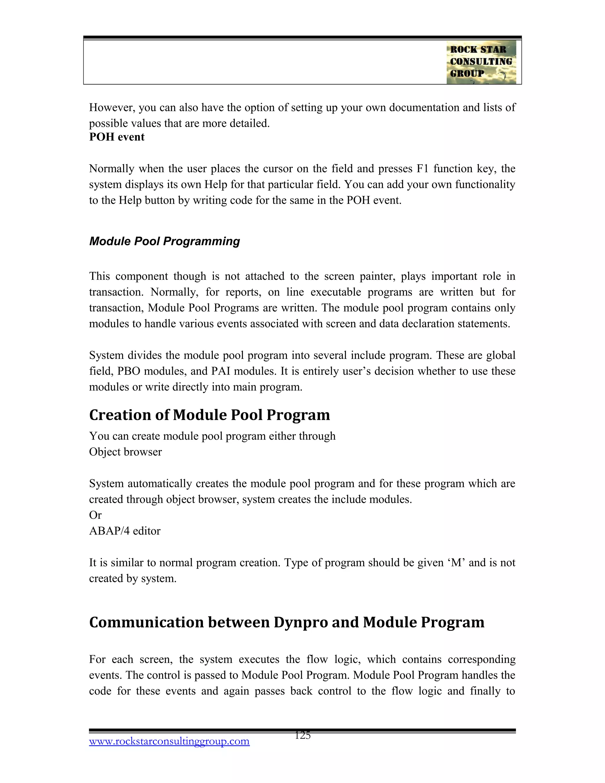 However, you can also have the option of setting up your own documentation and lists of
possible values that are more detailed.
POH event
Normally when the user places the cursor on the field and presses F1 function key, the
system displays its own Help for that particular field. You can add your own functionality
to the Help button by writing code for the same in the POH event.
Module Pool Programming
This component though is not attached to the screen painter, plays important role in
transaction. Normally, for reports, on line executable programs are written but for
transaction, Module Pool Programs are written. The module pool program contains only
modules to handle various events associated with screen and data declaration statements.
System divides the module pool program into several include program. These are global
field, PBO modules, and PAI modules. It is entirely user’s decision whether to use these
modules or write directly into main program.
Creation of Module Pool Program
You can create module pool program either through
Object browser
System automatically creates the module pool program and for these program which are
created through object browser, system creates the include modules.
Or
ABAP/4 editor
It is similar to normal program creation. Type of program should be given ‘M’ and is not
created by system.
Communication between Dynpro and Module Program
For each screen, the system executes the flow logic, which contains corresponding
events. The control is passed to Module Pool Program. Module Pool Program handles the
code for these events and again passes back control to the flow logic and finally to
www.rockstarconsultinggroup.com 125
 