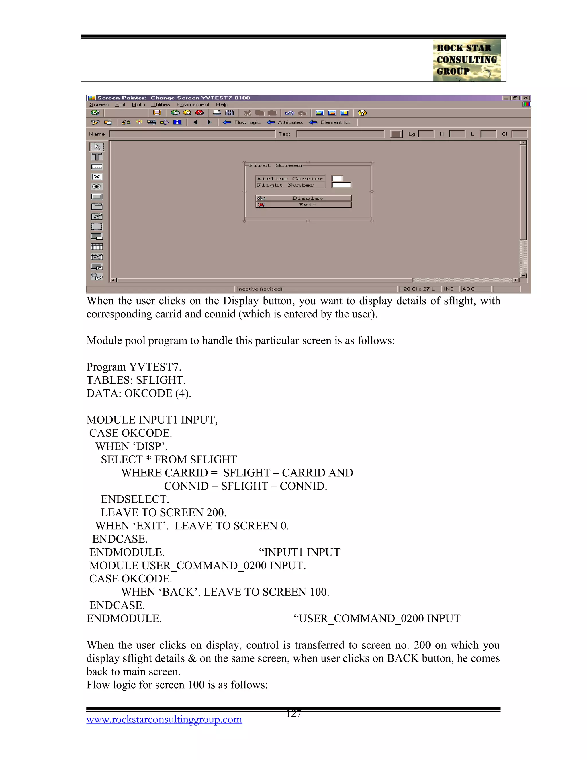 When the user clicks on the Display button, you want to display details of sflight, with
corresponding carrid and connid (which is entered by the user).
Module pool program to handle this particular screen is as follows:
Program YVTEST7.
TABLES: SFLIGHT.
DATA: OKCODE (4).
MODULE INPUT1 INPUT,
CASE OKCODE.
WHEN ‘DISP’.
SELECT * FROM SFLIGHT
WHERE CARRID = SFLIGHT – CARRID AND
CONNID = SFLIGHT – CONNID.
ENDSELECT.
LEAVE TO SCREEN 200.
WHEN ‘EXIT’. LEAVE TO SCREEN 0.
ENDCASE.
ENDMODULE. “INPUT1 INPUT
MODULE USER_COMMAND_0200 INPUT.
CASE OKCODE.
WHEN ‘BACK’. LEAVE TO SCREEN 100.
ENDCASE.
ENDMODULE. “USER_COMMAND_0200 INPUT
When the user clicks on display, control is transferred to screen no. 200 on which you
display sflight details & on the same screen, when user clicks on BACK button, he comes
back to main screen.
Flow logic for screen 100 is as follows:
www.rockstarconsultinggroup.com 127
 
