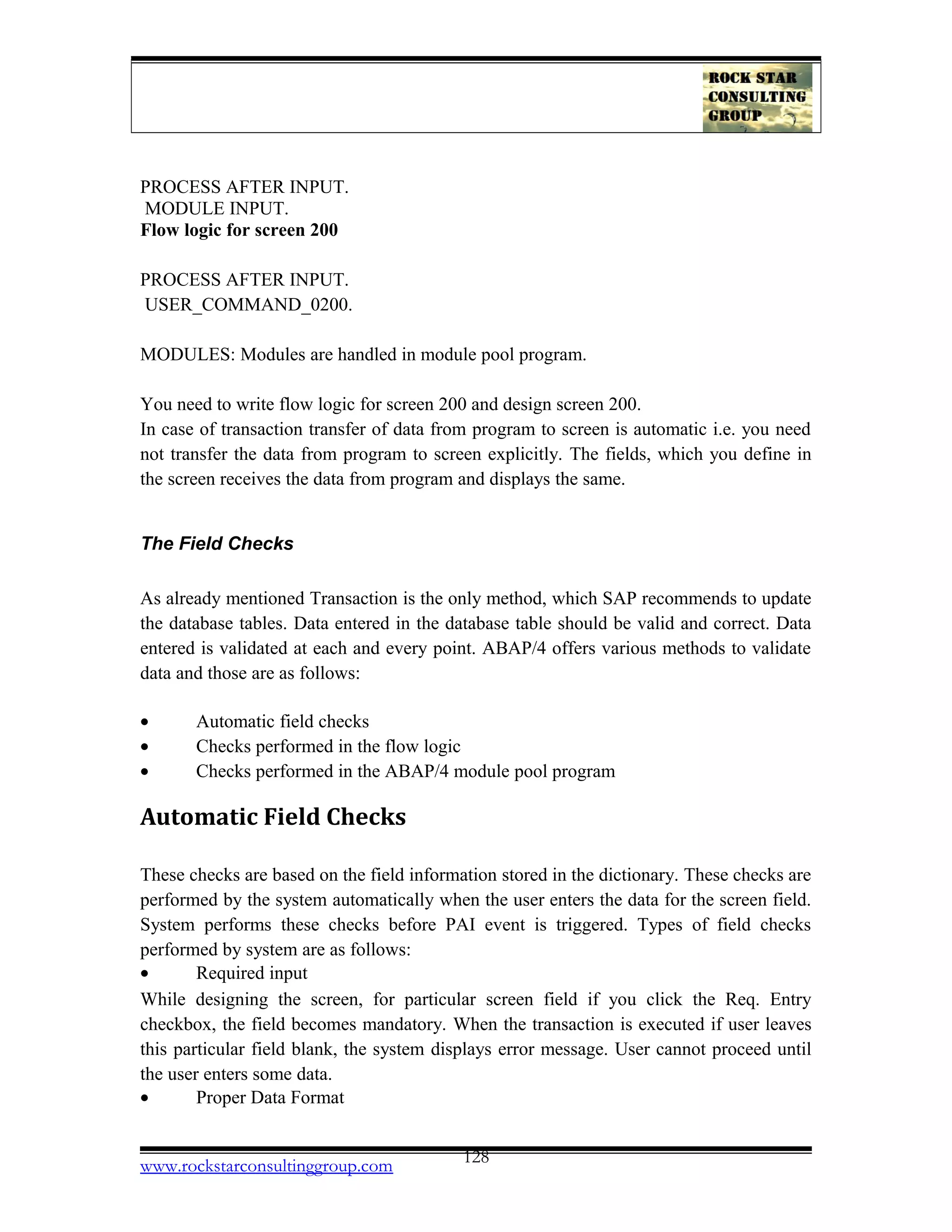 PROCESS AFTER INPUT.
MODULE INPUT.
Flow logic for screen 200
PROCESS AFTER INPUT.
USER_COMMAND_0200.
MODULES: Modules are handled in module pool program.
You need to write flow logic for screen 200 and design screen 200.
In case of transaction transfer of data from program to screen is automatic i.e. you need
not transfer the data from program to screen explicitly. The fields, which you define in
the screen receives the data from program and displays the same.
The Field Checks
As already mentioned Transaction is the only method, which SAP recommends to update
the database tables. Data entered in the database table should be valid and correct. Data
entered is validated at each and every point. ABAP/4 offers various methods to validate
data and those are as follows:
• Automatic field checks
• Checks performed in the flow logic
• Checks performed in the ABAP/4 module pool program
Automatic Field Checks
These checks are based on the field information stored in the dictionary. These checks are
performed by the system automatically when the user enters the data for the screen field.
System performs these checks before PAI event is triggered. Types of field checks
performed by system are as follows:
• Required input
While designing the screen, for particular screen field if you click the Req. Entry
checkbox, the field becomes mandatory. When the transaction is executed if user leaves
this particular field blank, the system displays error message. User cannot proceed until
the user enters some data.
• Proper Data Format
www.rockstarconsultinggroup.com 128
 
