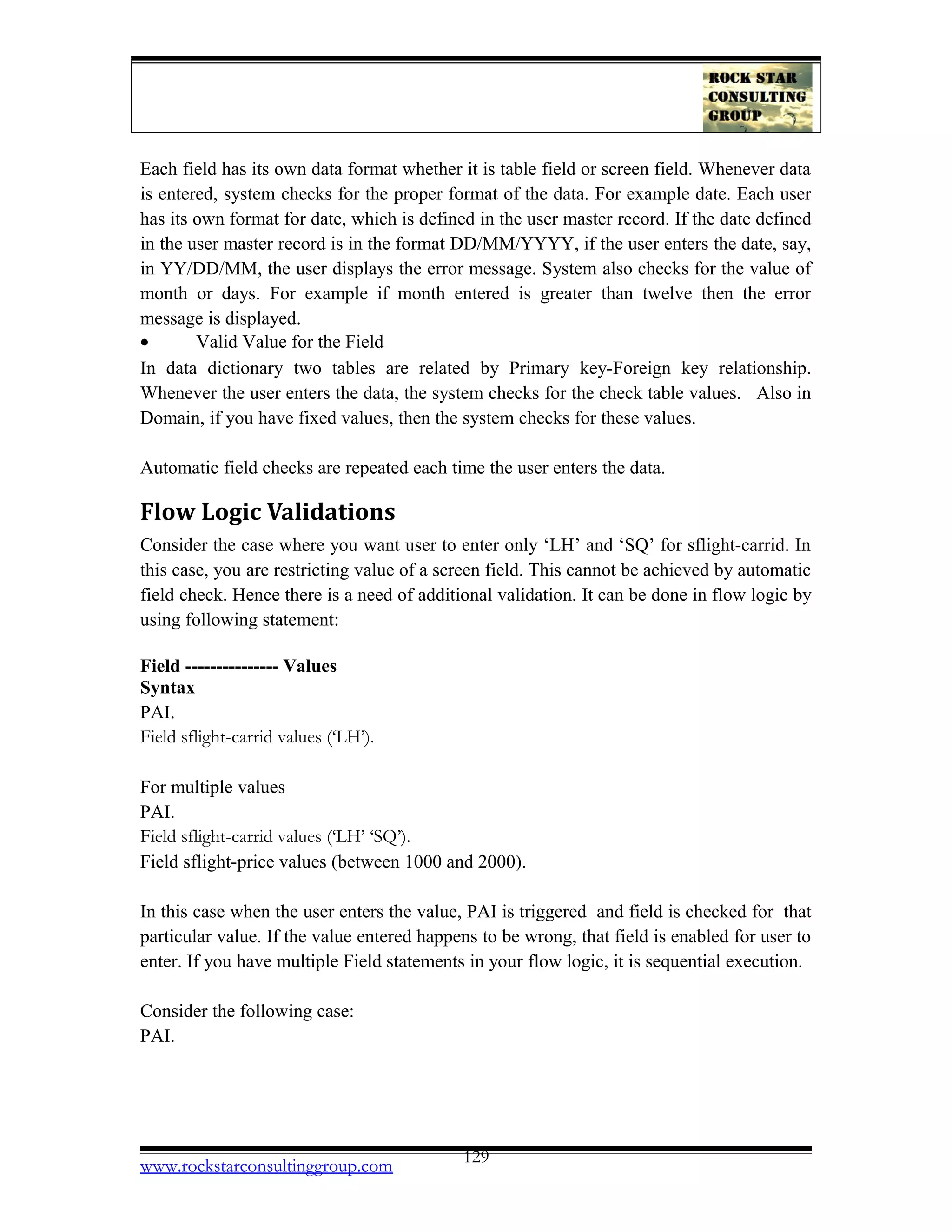 Each field has its own data format whether it is table field or screen field. Whenever data
is entered, system checks for the proper format of the data. For example date. Each user
has its own format for date, which is defined in the user master record. If the date defined
in the user master record is in the format DD/MM/YYYY, if the user enters the date, say,
in YY/DD/MM, the user displays the error message. System also checks for the value of
month or days. For example if month entered is greater than twelve then the error
message is displayed.
• Valid Value for the Field
In data dictionary two tables are related by Primary key-Foreign key relationship.
Whenever the user enters the data, the system checks for the check table values. Also in
Domain, if you have fixed values, then the system checks for these values.
Automatic field checks are repeated each time the user enters the data.
Flow Logic Validations
Consider the case where you want user to enter only ‘LH’ and ‘SQ’ for sflight-carrid. In
this case, you are restricting value of a screen field. This cannot be achieved by automatic
field check. Hence there is a need of additional validation. It can be done in flow logic by
using following statement:
Field --------------- Values
Syntax
PAI.
Field sflight-carrid values (‘LH’).
For multiple values
PAI.
Field sflight-carrid values (‘LH’ ‘SQ’).
Field sflight-price values (between 1000 and 2000).
In this case when the user enters the value, PAI is triggered and field is checked for that
particular value. If the value entered happens to be wrong, that field is enabled for user to
enter. If you have multiple Field statements in your flow logic, it is sequential execution.
Consider the following case:
PAI.
www.rockstarconsultinggroup.com 129
 