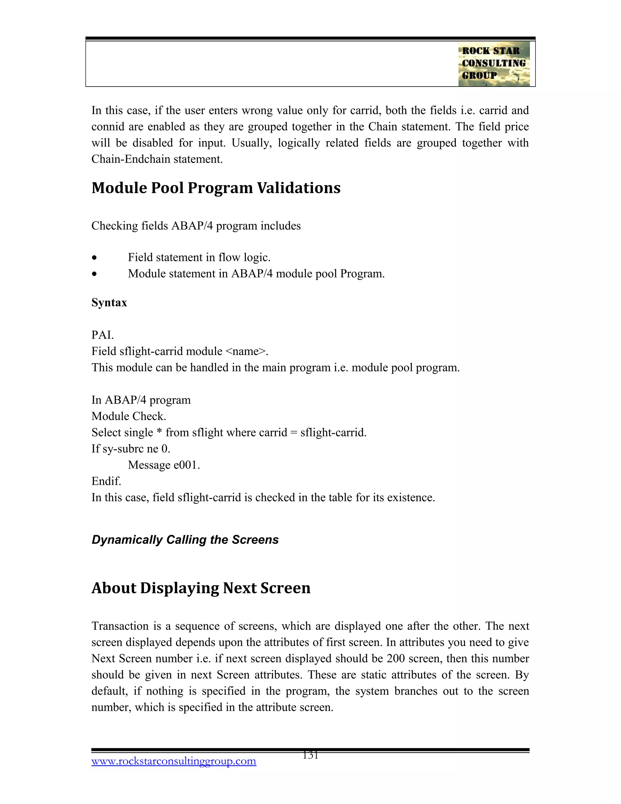 In this case, if the user enters wrong value only for carrid, both the fields i.e. carrid and
connid are enabled as they are grouped together in the Chain statement. The field price
will be disabled for input. Usually, logically related fields are grouped together with
Chain-Endchain statement.
Module Pool Program Validations
Checking fields ABAP/4 program includes
• Field statement in flow logic.
• Module statement in ABAP/4 module pool Program.
Syntax
PAI.
Field sflight-carrid module <name>.
This module can be handled in the main program i.e. module pool program.
In ABAP/4 program
Module Check.
Select single * from sflight where carrid = sflight-carrid.
If sy-subrc ne 0.
Message e001.
Endif.
In this case, field sflight-carrid is checked in the table for its existence.
Dynamically Calling the Screens
About Displaying Next Screen
Transaction is a sequence of screens, which are displayed one after the other. The next
screen displayed depends upon the attributes of first screen. In attributes you need to give
Next Screen number i.e. if next screen displayed should be 200 screen, then this number
should be given in next Screen attributes. These are static attributes of the screen. By
default, if nothing is specified in the program, the system branches out to the screen
number, which is specified in the attribute screen.
www.rockstarconsultinggroup.com 131
 
