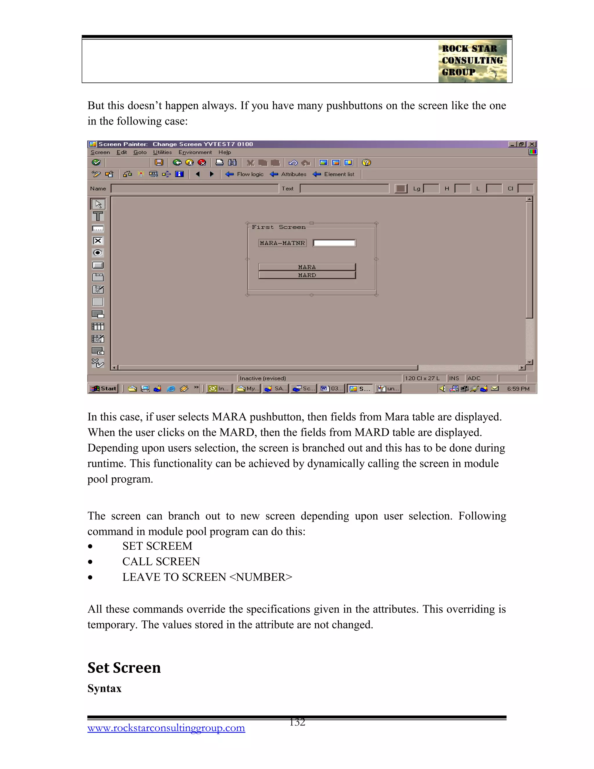 But this doesn’t happen always. If you have many pushbuttons on the screen like the one
in the following case:
In this case, if user selects MARA pushbutton, then fields from Mara table are displayed.
When the user clicks on the MARD, then the fields from MARD table are displayed.
Depending upon users selection, the screen is branched out and this has to be done during
runtime. This functionality can be achieved by dynamically calling the screen in module
pool program.
The screen can branch out to new screen depending upon user selection. Following
command in module pool program can do this:
• SET SCREEM
• CALL SCREEN
• LEAVE TO SCREEN <NUMBER>
All these commands override the specifications given in the attributes. This overriding is
temporary. The values stored in the attribute are not changed.
Set Screen
Syntax
www.rockstarconsultinggroup.com 132
 