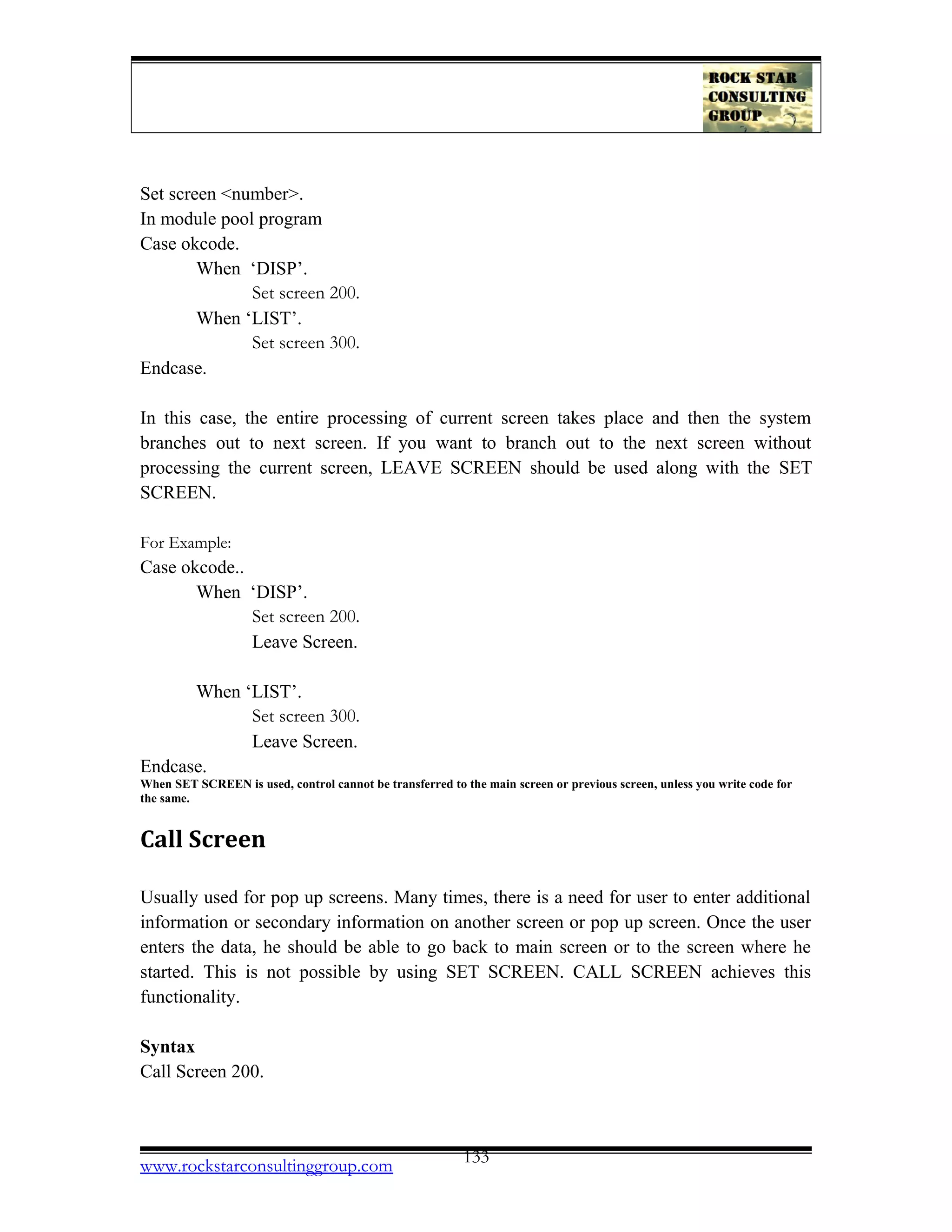 Set screen <number>.
In module pool program
Case okcode.
When ‘DISP’.
Set screen 200.
When ‘LIST’.
Set screen 300.
Endcase.
In this case, the entire processing of current screen takes place and then the system
branches out to next screen. If you want to branch out to the next screen without
processing the current screen, LEAVE SCREEN should be used along with the SET
SCREEN.
For Example:
Case okcode..
When ‘DISP’.
Set screen 200.
Leave Screen.
When ‘LIST’.
Set screen 300.
Leave Screen.
Endcase.
When SET SCREEN is used, control cannot be transferred to the main screen or previous screen, unless you write code for
the same.
Call Screen
Usually used for pop up screens. Many times, there is a need for user to enter additional
information or secondary information on another screen or pop up screen. Once the user
enters the data, he should be able to go back to main screen or to the screen where he
started. This is not possible by using SET SCREEN. CALL SCREEN achieves this
functionality.
Syntax
Call Screen 200.
www.rockstarconsultinggroup.com 133
 