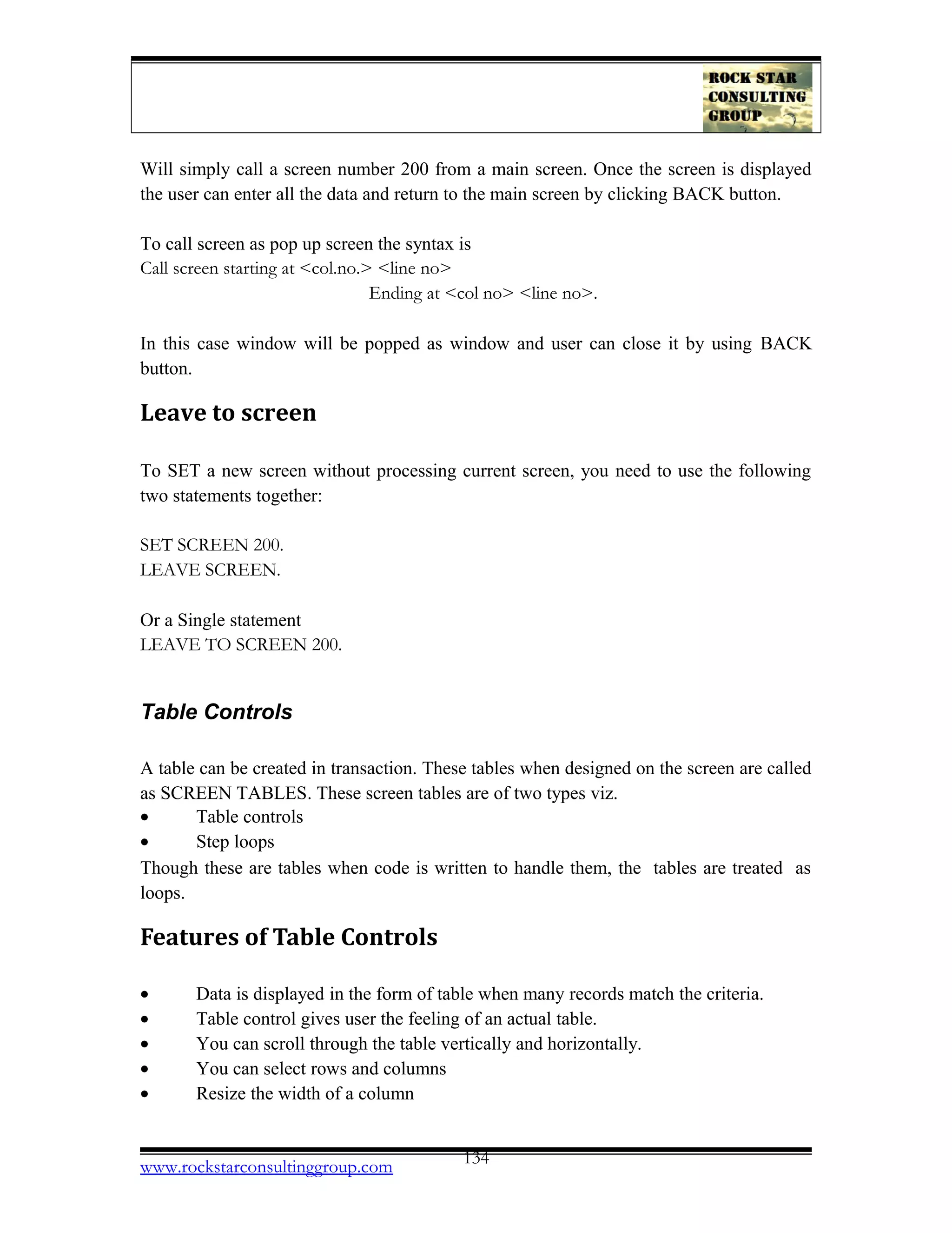 Will simply call a screen number 200 from a main screen. Once the screen is displayed
the user can enter all the data and return to the main screen by clicking BACK button.
To call screen as pop up screen the syntax is
Call screen starting at <col.no.> <line no>
Ending at <col no> <line no>.
In this case window will be popped as window and user can close it by using BACK
button.
Leave to screen
To SET a new screen without processing current screen, you need to use the following
two statements together:
SET SCREEN 200.
LEAVE SCREEN.
Or a Single statement
LEAVE TO SCREEN 200.
Table Controls
A table can be created in transaction. These tables when designed on the screen are called
as SCREEN TABLES. These screen tables are of two types viz.
• Table controls
• Step loops
Though these are tables when code is written to handle them, the tables are treated as
loops.
Features of Table Controls
• Data is displayed in the form of table when many records match the criteria.
• Table control gives user the feeling of an actual table.
• You can scroll through the table vertically and horizontally.
• You can select rows and columns
• Resize the width of a column
www.rockstarconsultinggroup.com 134
 