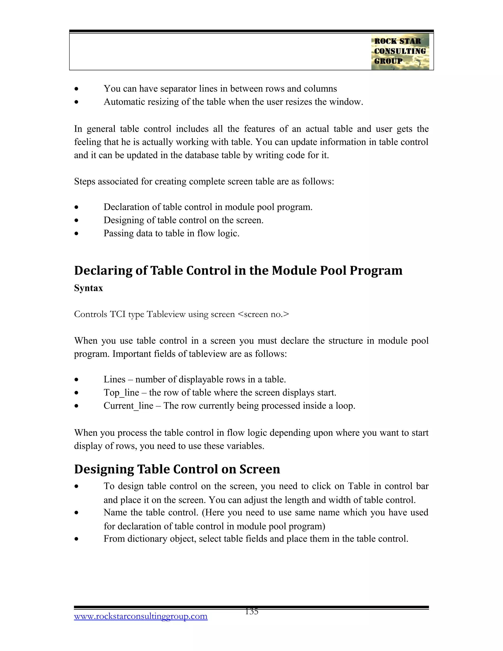 • You can have separator lines in between rows and columns
• Automatic resizing of the table when the user resizes the window.
In general table control includes all the features of an actual table and user gets the
feeling that he is actually working with table. You can update information in table control
and it can be updated in the database table by writing code for it.
Steps associated for creating complete screen table are as follows:
• Declaration of table control in module pool program.
• Designing of table control on the screen.
• Passing data to table in flow logic.
Declaring of Table Control in the Module Pool Program
Syntax
Controls TCI type Tableview using screen <screen no.>
When you use table control in a screen you must declare the structure in module pool
program. Important fields of tableview are as follows:
• Lines – number of displayable rows in a table.
• Top_line – the row of table where the screen displays start.
• Current_line – The row currently being processed inside a loop.
When you process the table control in flow logic depending upon where you want to start
display of rows, you need to use these variables.
Designing Table Control on Screen
• To design table control on the screen, you need to click on Table in control bar
and place it on the screen. You can adjust the length and width of table control.
• Name the table control. (Here you need to use same name which you have used
for declaration of table control in module pool program)
• From dictionary object, select table fields and place them in the table control.
www.rockstarconsultinggroup.com 135
 