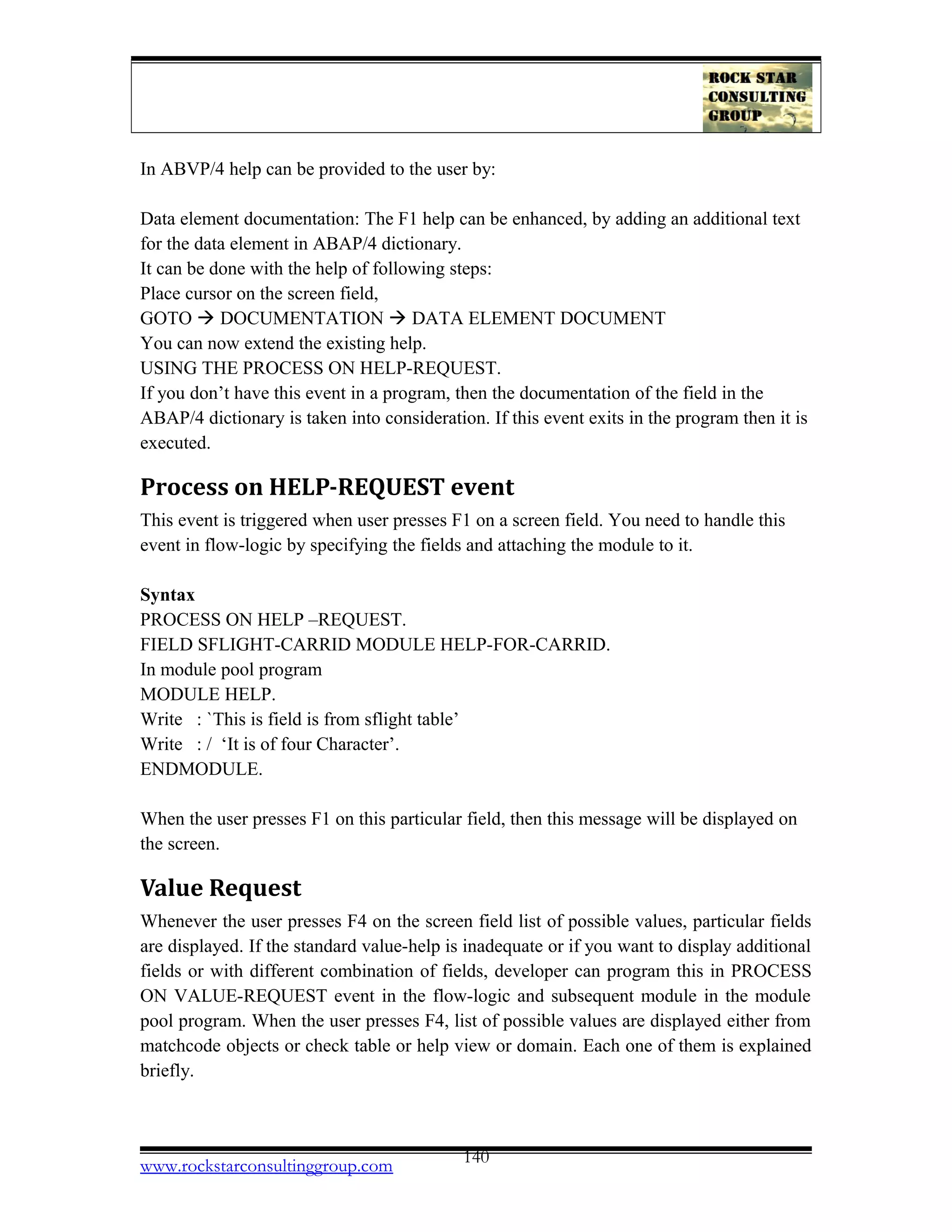 In ABVP/4 help can be provided to the user by:
Data element documentation: The F1 help can be enhanced, by adding an additional text
for the data element in ABAP/4 dictionary.
It can be done with the help of following steps:
Place cursor on the screen field,
GOTO  DOCUMENTATION  DATA ELEMENT DOCUMENT
You can now extend the existing help.
USING THE PROCESS ON HELP-REQUEST.
If you don’t have this event in a program, then the documentation of the field in the
ABAP/4 dictionary is taken into consideration. If this event exits in the program then it is
executed.
Process on HELP-REQUEST event
This event is triggered when user presses F1 on a screen field. You need to handle this
event in flow-logic by specifying the fields and attaching the module to it.
Syntax
PROCESS ON HELP –REQUEST.
FIELD SFLIGHT-CARRID MODULE HELP-FOR-CARRID.
In module pool program
MODULE HELP.
Write : `This is field is from sflight table’
Write : / ‘It is of four Character’.
ENDMODULE.
When the user presses F1 on this particular field, then this message will be displayed on
the screen.
Value Request
Whenever the user presses F4 on the screen field list of possible values, particular fields
are displayed. If the standard value-help is inadequate or if you want to display additional
fields or with different combination of fields, developer can program this in PROCESS
ON VALUE-REQUEST event in the flow-logic and subsequent module in the module
pool program. When the user presses F4, list of possible values are displayed either from
matchcode objects or check table or help view or domain. Each one of them is explained
briefly.
www.rockstarconsultinggroup.com 140
 
