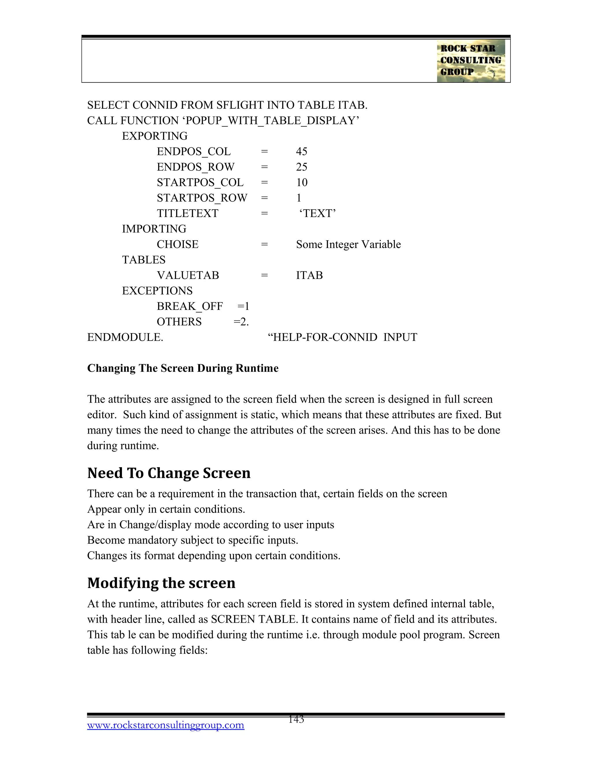 SELECT CONNID FROM SFLIGHT INTO TABLE ITAB.
CALL FUNCTION ‘POPUP_WITH_TABLE_DISPLAY’
EXPORTING
ENDPOS_COL = 45
ENDPOS_ROW = 25
STARTPOS_COL = 10
STARTPOS_ROW = 1
TITLETEXT = ‘TEXT’
IMPORTING
CHOISE = Some Integer Variable
TABLES
VALUETAB = ITAB
EXCEPTIONS
BREAK_OFF =1
OTHERS =2.
ENDMODULE. “HELP-FOR-CONNID INPUT
Changing The Screen During Runtime
The attributes are assigned to the screen field when the screen is designed in full screen
editor. Such kind of assignment is static, which means that these attributes are fixed. But
many times the need to change the attributes of the screen arises. And this has to be done
during runtime.
Need To Change Screen
There can be a requirement in the transaction that, certain fields on the screen
Appear only in certain conditions.
Are in Change/display mode according to user inputs
Become mandatory subject to specific inputs.
Changes its format depending upon certain conditions.
Modifying the screen
At the runtime, attributes for each screen field is stored in system defined internal table,
with header line, called as SCREEN TABLE. It contains name of field and its attributes.
This tab le can be modified during the runtime i.e. through module pool program. Screen
table has following fields:
www.rockstarconsultinggroup.com 143
 