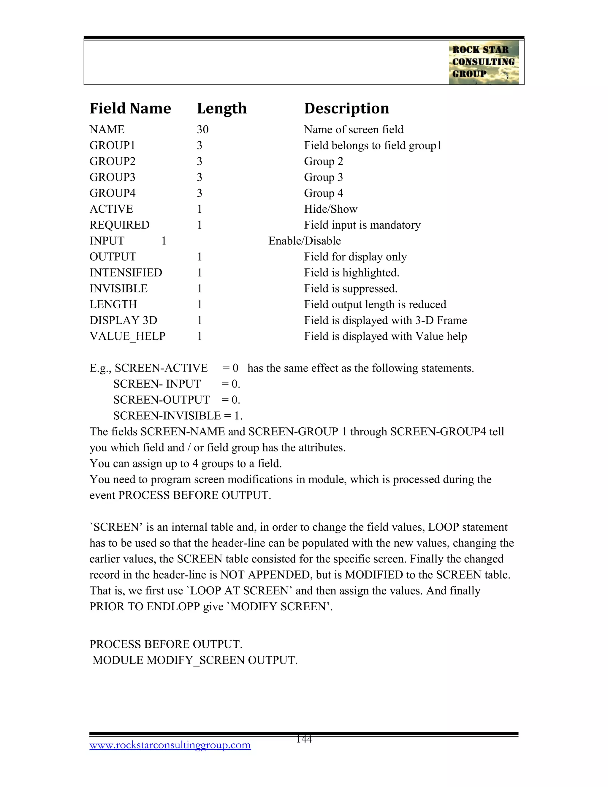 Field Name Length Description
NAME 30 Name of screen field
GROUP1 3 Field belongs to field group1
GROUP2 3 Group 2
GROUP3 3 Group 3
GROUP4 3 Group 4
ACTIVE 1 Hide/Show
REQUIRED 1 Field input is mandatory
INPUT 1 Enable/Disable
OUTPUT 1 Field for display only
INTENSIFIED 1 Field is highlighted.
INVISIBLE 1 Field is suppressed.
LENGTH 1 Field output length is reduced
DISPLAY 3D 1 Field is displayed with 3-D Frame
VALUE_HELP 1 Field is displayed with Value help
E.g., SCREEN-ACTIVE = 0 has the same effect as the following statements.
SCREEN- INPUT = 0.
SCREEN-OUTPUT = 0.
SCREEN-INVISIBLE = 1.
The fields SCREEN-NAME and SCREEN-GROUP 1 through SCREEN-GROUP4 tell
you which field and / or field group has the attributes.
You can assign up to 4 groups to a field.
You need to program screen modifications in module, which is processed during the
event PROCESS BEFORE OUTPUT.
`SCREEN’ is an internal table and, in order to change the field values, LOOP statement
has to be used so that the header-line can be populated with the new values, changing the
earlier values, the SCREEN table consisted for the specific screen. Finally the changed
record in the header-line is NOT APPENDED, but is MODIFIED to the SCREEN table.
That is, we first use `LOOP AT SCREEN’ and then assign the values. And finally
PRIOR TO ENDLOPP give `MODIFY SCREEN’.
PROCESS BEFORE OUTPUT.
MODULE MODIFY_SCREEN OUTPUT.
www.rockstarconsultinggroup.com 144
 