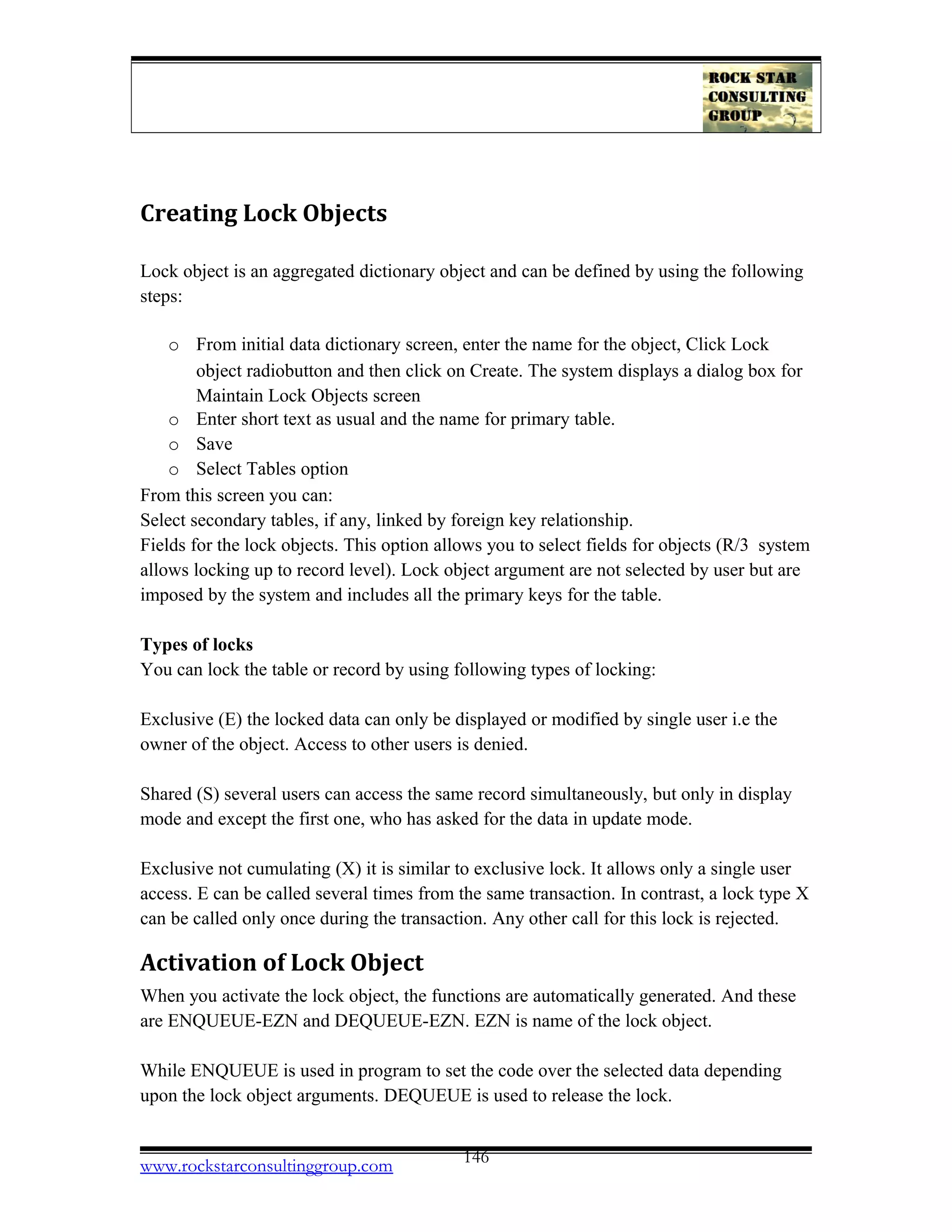 Creating Lock Objects
Lock object is an aggregated dictionary object and can be defined by using the following
steps:
o From initial data dictionary screen, enter the name for the object, Click Lock
object radiobutton and then click on Create. The system displays a dialog box for
Maintain Lock Objects screen
o Enter short text as usual and the name for primary table.
o Save
o Select Tables option
From this screen you can:
Select secondary tables, if any, linked by foreign key relationship.
Fields for the lock objects. This option allows you to select fields for objects (R/3 system
allows locking up to record level). Lock object argument are not selected by user but are
imposed by the system and includes all the primary keys for the table.
Types of locks
You can lock the table or record by using following types of locking:
Exclusive (E) the locked data can only be displayed or modified by single user i.e the
owner of the object. Access to other users is denied.
Shared (S) several users can access the same record simultaneously, but only in display
mode and except the first one, who has asked for the data in update mode.
Exclusive not cumulating (X) it is similar to exclusive lock. It allows only a single user
access. E can be called several times from the same transaction. In contrast, a lock type X
can be called only once during the transaction. Any other call for this lock is rejected.
Activation of Lock Object
When you activate the lock object, the functions are automatically generated. And these
are ENQUEUE-EZN and DEQUEUE-EZN. EZN is name of the lock object.
While ENQUEUE is used in program to set the code over the selected data depending
upon the lock object arguments. DEQUEUE is used to release the lock.
www.rockstarconsultinggroup.com 146
 
