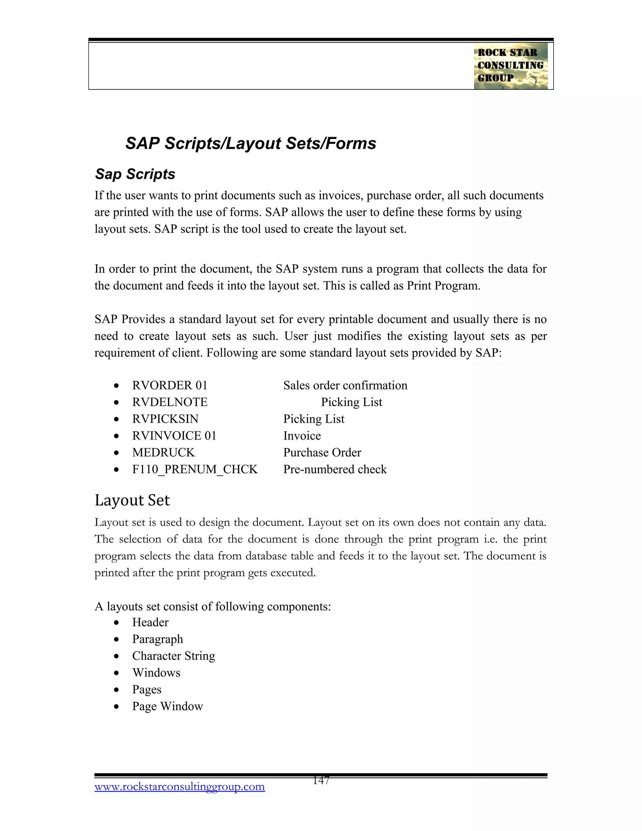 SAP Scripts/Layout Sets/Forms
Sap Scripts
If the user wants to print documents such as invoices, purchase order, all such documents
are printed with the use of forms. SAP allows the user to define these forms by using
layout sets. SAP script is the tool used to create the layout set.
In order to print the document, the SAP system runs a program that collects the data for
the document and feeds it into the layout set. This is called as Print Program.
SAP Provides a standard layout set for every printable document and usually there is no
need to create layout sets as such. User just modifies the existing layout sets as per
requirement of client. Following are some standard layout sets provided by SAP:
• RVORDER 01 Sales order confirmation
• RVDELNOTE Picking List
• RVPICKSIN Picking List
• RVINVOICE 01 Invoice
• MEDRUCK Purchase Order
• F110_PRENUM_CHCK Pre-numbered check
Layout Set
Layout set is used to design the document. Layout set on its own does not contain any data.
The selection of data for the document is done through the print program i.e. the print
program selects the data from database table and feeds it to the layout set. The document is
printed after the print program gets executed.
A layouts set consist of following components:
• Header
• Paragraph
• Character String
• Windows
• Pages
• Page Window
www.rockstarconsultinggroup.com 147
 