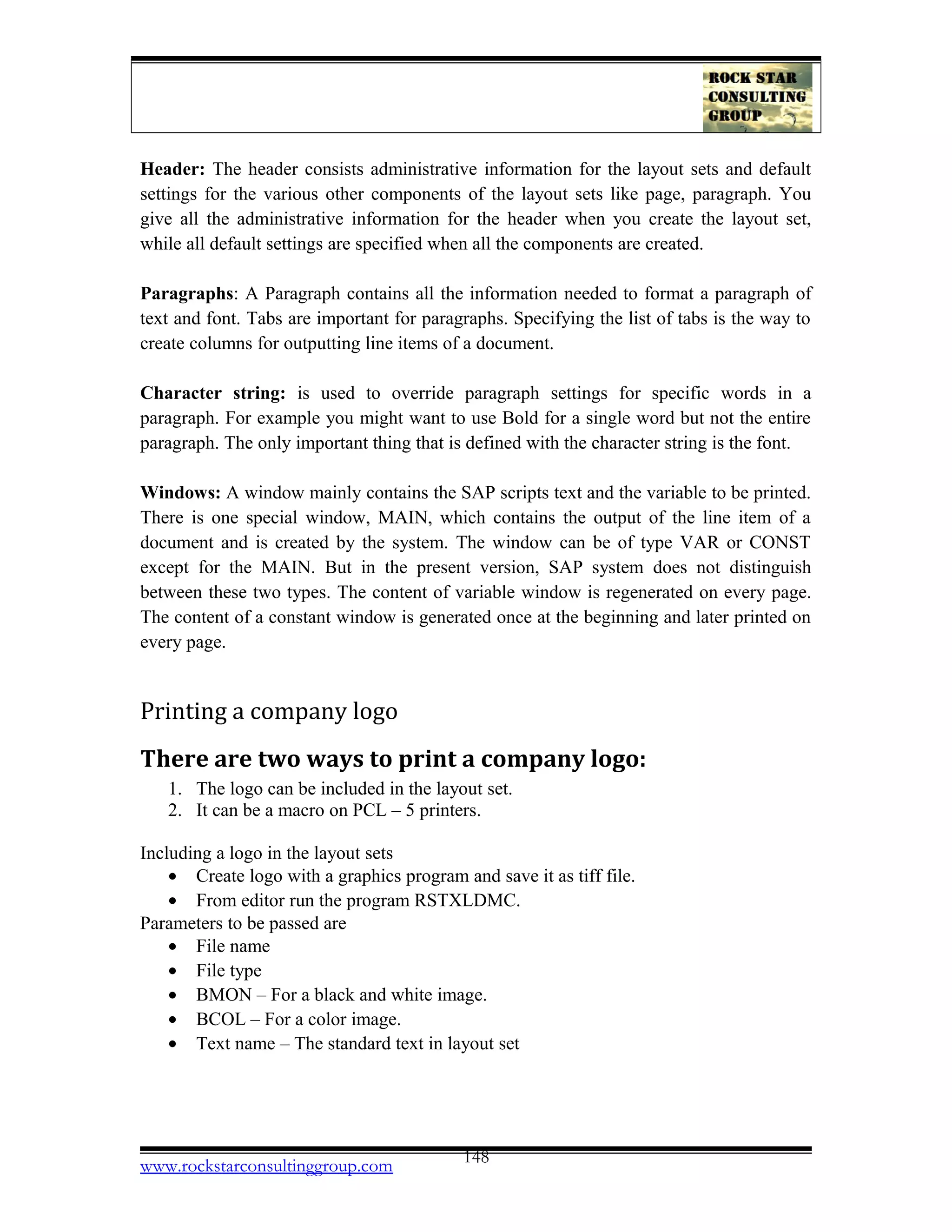 Header: The header consists administrative information for the layout sets and default
settings for the various other components of the layout sets like page, paragraph. You
give all the administrative information for the header when you create the layout set,
while all default settings are specified when all the components are created.
Paragraphs: A Paragraph contains all the information needed to format a paragraph of
text and font. Tabs are important for paragraphs. Specifying the list of tabs is the way to
create columns for outputting line items of a document.
Character string: is used to override paragraph settings for specific words in a
paragraph. For example you might want to use Bold for a single word but not the entire
paragraph. The only important thing that is defined with the character string is the font.
Windows: A window mainly contains the SAP scripts text and the variable to be printed.
There is one special window, MAIN, which contains the output of the line item of a
document and is created by the system. The window can be of type VAR or CONST
except for the MAIN. But in the present version, SAP system does not distinguish
between these two types. The content of variable window is regenerated on every page.
The content of a constant window is generated once at the beginning and later printed on
every page.
Printing a company logo
There are two ways to print a company logo:
1. The logo can be included in the layout set.
2. It can be a macro on PCL – 5 printers.
Including a logo in the layout sets
• Create logo with a graphics program and save it as tiff file.
• From editor run the program RSTXLDMC.
Parameters to be passed are
• File name
• File type
• BMON – For a black and white image.
• BCOL – For a color image.
• Text name – The standard text in layout set
www.rockstarconsultinggroup.com 148
 
