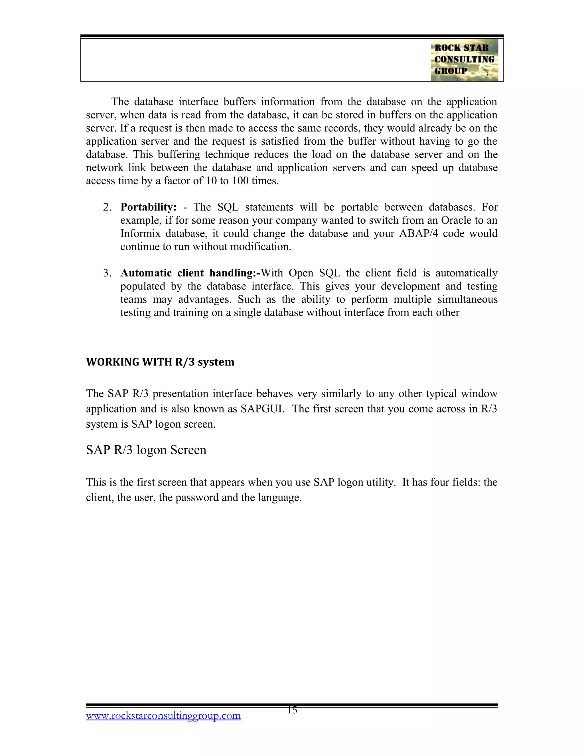 The database interface buffers information from the database on the application
server, when data is read from the database, it can be stored in buffers on the application
server. If a request is then made to access the same records, they would already be on the
application server and the request is satisfied from the buffer without having to go the
database. This buffering technique reduces the load on the database server and on the
network link between the database and application servers and can speed up database
access time by a factor of 10 to 100 times.
2. Portability: - The SQL statements will be portable between databases. For
example, if for some reason your company wanted to switch from an Oracle to an
Informix database, it could change the database and your ABAP/4 code would
continue to run without modification.
3. Automatic client handling:-With Open SQL the client field is automatically
populated by the database interface. This gives your development and testing
teams may advantages. Such as the ability to perform multiple simultaneous
testing and training on a single database without interface from each other
WORKING WITH R/3 system
The SAP R/3 presentation interface behaves very similarly to any other typical window
application and is also known as SAPGUI. The first screen that you come across in R/3
system is SAP logon screen.
SAP R/3 logon Screen
This is the first screen that appears when you use SAP logon utility. It has four fields: the
client, the user, the password and the language.
www.rockstarconsultinggroup.com 15
 