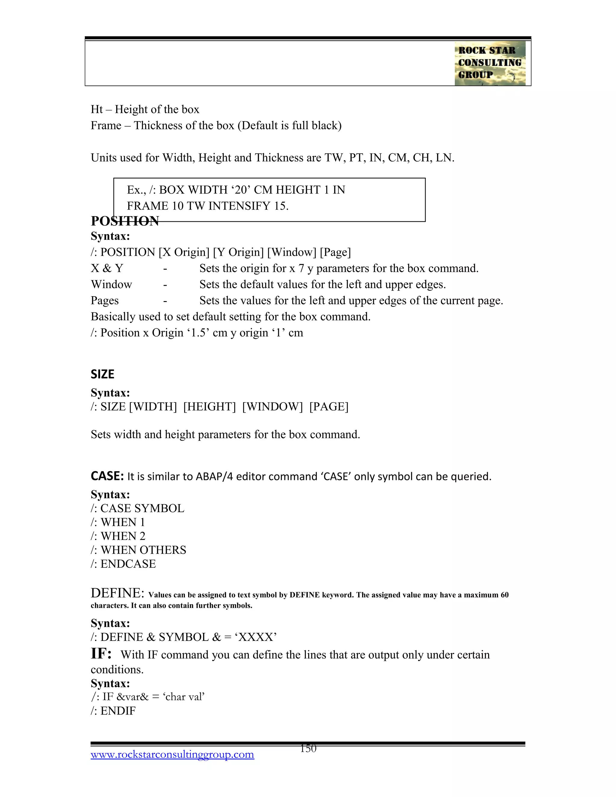Ht – Height of the box
Frame – Thickness of the box (Default is full black)
Units used for Width, Height and Thickness are TW, PT, IN, CM, CH, LN.
Ex., /: BOX WIDTH ‘20’ CM HEIGHT 1 IN
FRAME 10 TW INTENSIFY 15.
POSITION
Syntax:
/: POSITION [X Origin] [Y Origin] [Window] [Page]
X & Y - Sets the origin for x 7 y parameters for the box command.
Window - Sets the default values for the left and upper edges.
Pages - Sets the values for the left and upper edges of the current page.
Basically used to set default setting for the box command.
/: Position x Origin ‘1.5’ cm y origin ‘1’ cm
SIZE
Syntax:
/: SIZE [WIDTH] [HEIGHT] [WINDOW] [PAGE]
Sets width and height parameters for the box command.
CASE: It is similar to ABAP/4 editor command ‘CASE’ only symbol can be queried.
Syntax:
/: CASE SYMBOL
/: WHEN 1
/: WHEN 2
/: WHEN OTHERS
/: ENDCASE
DEFINE: Values can be assigned to text symbol by DEFINE keyword. The assigned value may have a maximum 60
characters. It can also contain further symbols.
Syntax:
/: DEFINE & SYMBOL & = ‘XXXX’
IF: With IF command you can define the lines that are output only under certain
conditions.
Syntax:
/: IF &var& = ‘char val’
/: ENDIF
www.rockstarconsultinggroup.com 150
 