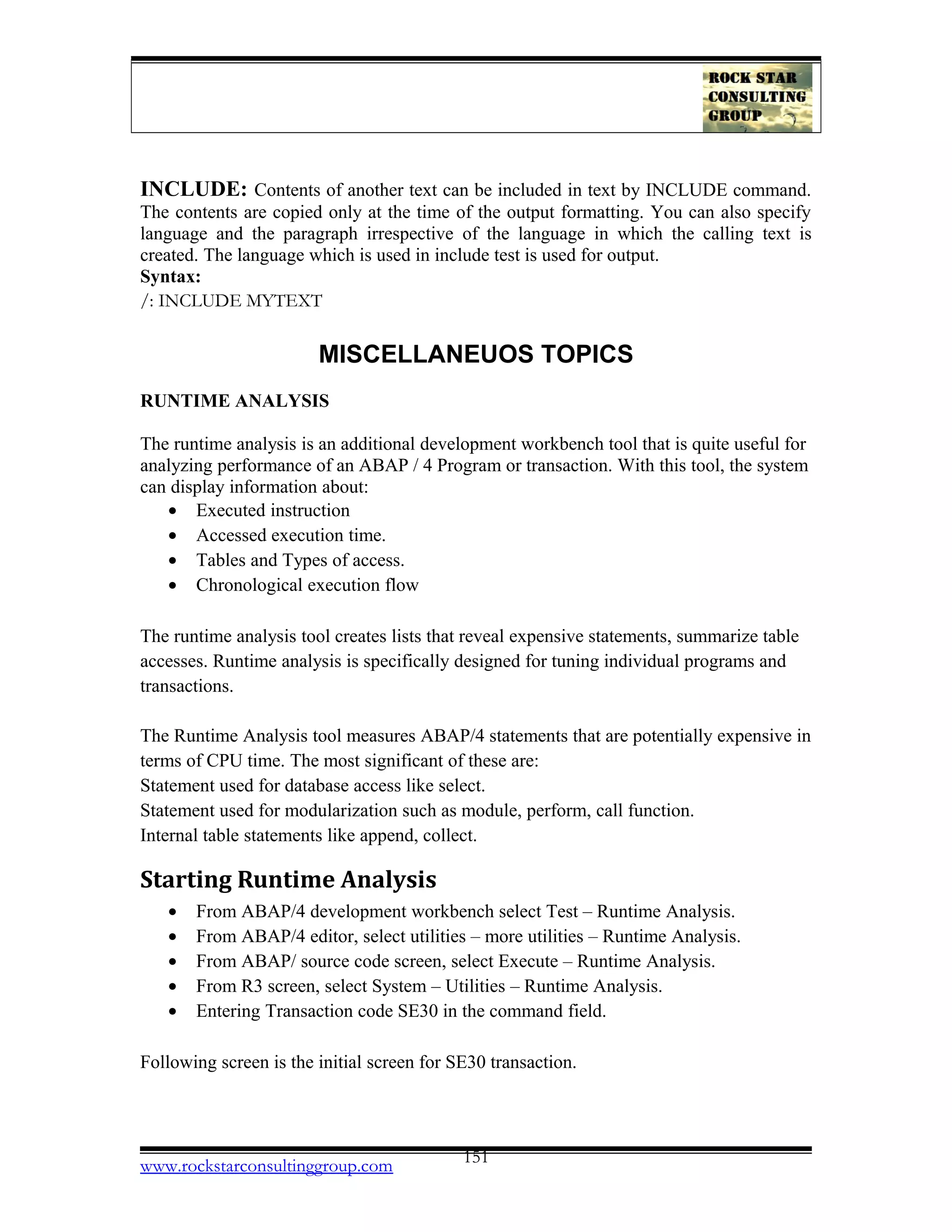 INCLUDE: Contents of another text can be included in text by INCLUDE command.
The contents are copied only at the time of the output formatting. You can also specify
language and the paragraph irrespective of the language in which the calling text is
created. The language which is used in include test is used for output.
Syntax:
/: INCLUDE MYTEXT
MISCELLANEUOS TOPICS
RUNTIME ANALYSIS
The runtime analysis is an additional development workbench tool that is quite useful for
analyzing performance of an ABAP / 4 Program or transaction. With this tool, the system
can display information about:
• Executed instruction
• Accessed execution time.
• Tables and Types of access.
• Chronological execution flow
The runtime analysis tool creates lists that reveal expensive statements, summarize table
accesses. Runtime analysis is specifically designed for tuning individual programs and
transactions.
The Runtime Analysis tool measures ABAP/4 statements that are potentially expensive in
terms of CPU time. The most significant of these are:
Statement used for database access like select.
Statement used for modularization such as module, perform, call function.
Internal table statements like append, collect.
Starting Runtime Analysis
• From ABAP/4 development workbench select Test – Runtime Analysis.
• From ABAP/4 editor, select utilities – more utilities – Runtime Analysis.
• From ABAP/ source code screen, select Execute – Runtime Analysis.
• From R3 screen, select System – Utilities – Runtime Analysis.
• Entering Transaction code SE30 in the command field.
Following screen is the initial screen for SE30 transaction.
www.rockstarconsultinggroup.com 151
 