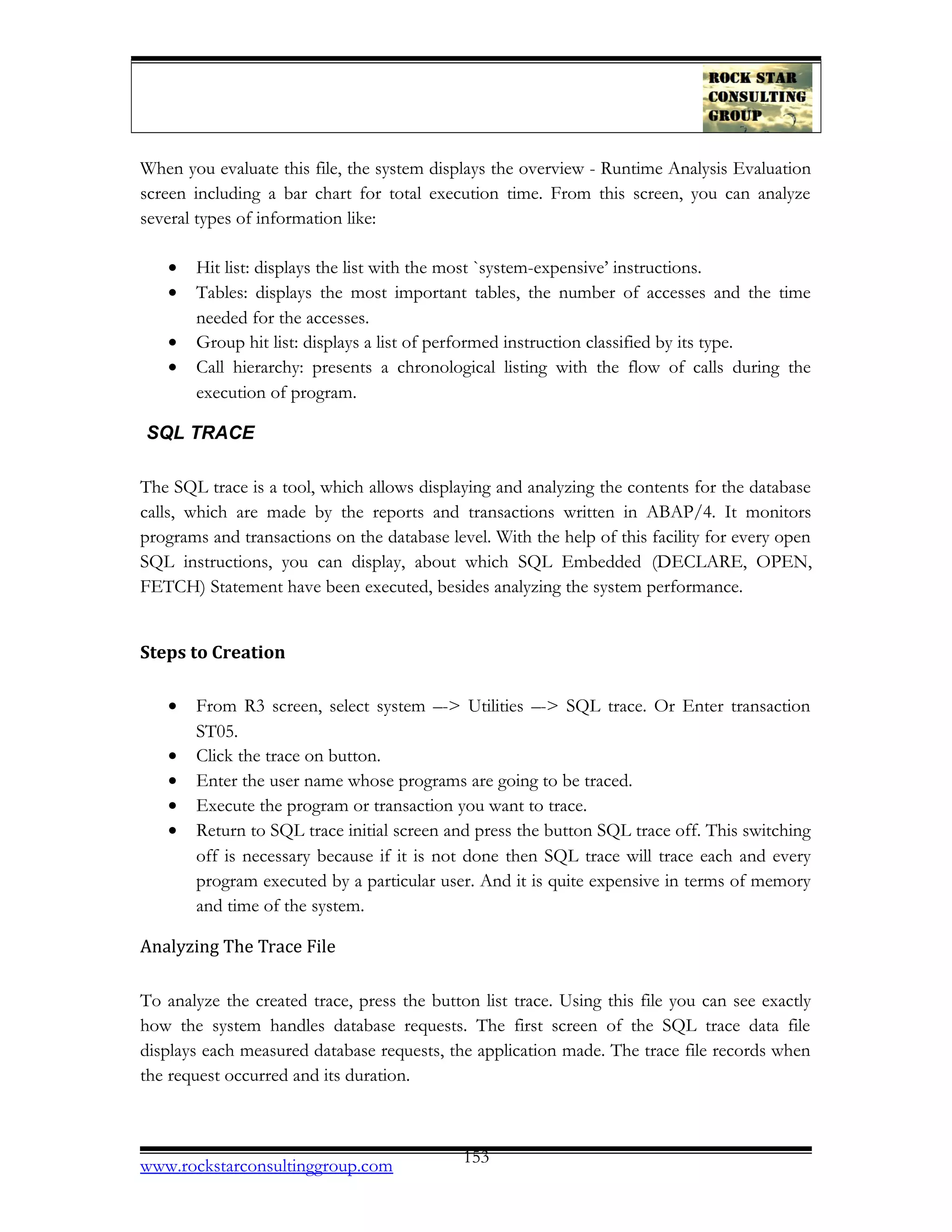 When you evaluate this file, the system displays the overview - Runtime Analysis Evaluation
screen including a bar chart for total execution time. From this screen, you can analyze
several types of information like:
• Hit list: displays the list with the most `system-expensive’ instructions.
• Tables: displays the most important tables, the number of accesses and the time
needed for the accesses.
• Group hit list: displays a list of performed instruction classified by its type.
• Call hierarchy: presents a chronological listing with the flow of calls during the
execution of program.
SQL TRACE
The SQL trace is a tool, which allows displaying and analyzing the contents for the database
calls, which are made by the reports and transactions written in ABAP/4. It monitors
programs and transactions on the database level. With the help of this facility for every open
SQL instructions, you can display, about which SQL Embedded (DECLARE, OPEN,
FETCH) Statement have been executed, besides analyzing the system performance.
Steps to Creation
• From R3 screen, select system –-> Utilities –-> SQL trace. Or Enter transaction
ST05.
• Click the trace on button.
• Enter the user name whose programs are going to be traced.
• Execute the program or transaction you want to trace.
• Return to SQL trace initial screen and press the button SQL trace off. This switching
off is necessary because if it is not done then SQL trace will trace each and every
program executed by a particular user. And it is quite expensive in terms of memory
and time of the system.
Analyzing The Trace File
To analyze the created trace, press the button list trace. Using this file you can see exactly
how the system handles database requests. The first screen of the SQL trace data file
displays each measured database requests, the application made. The trace file records when
the request occurred and its duration.
www.rockstarconsultinggroup.com 153
 