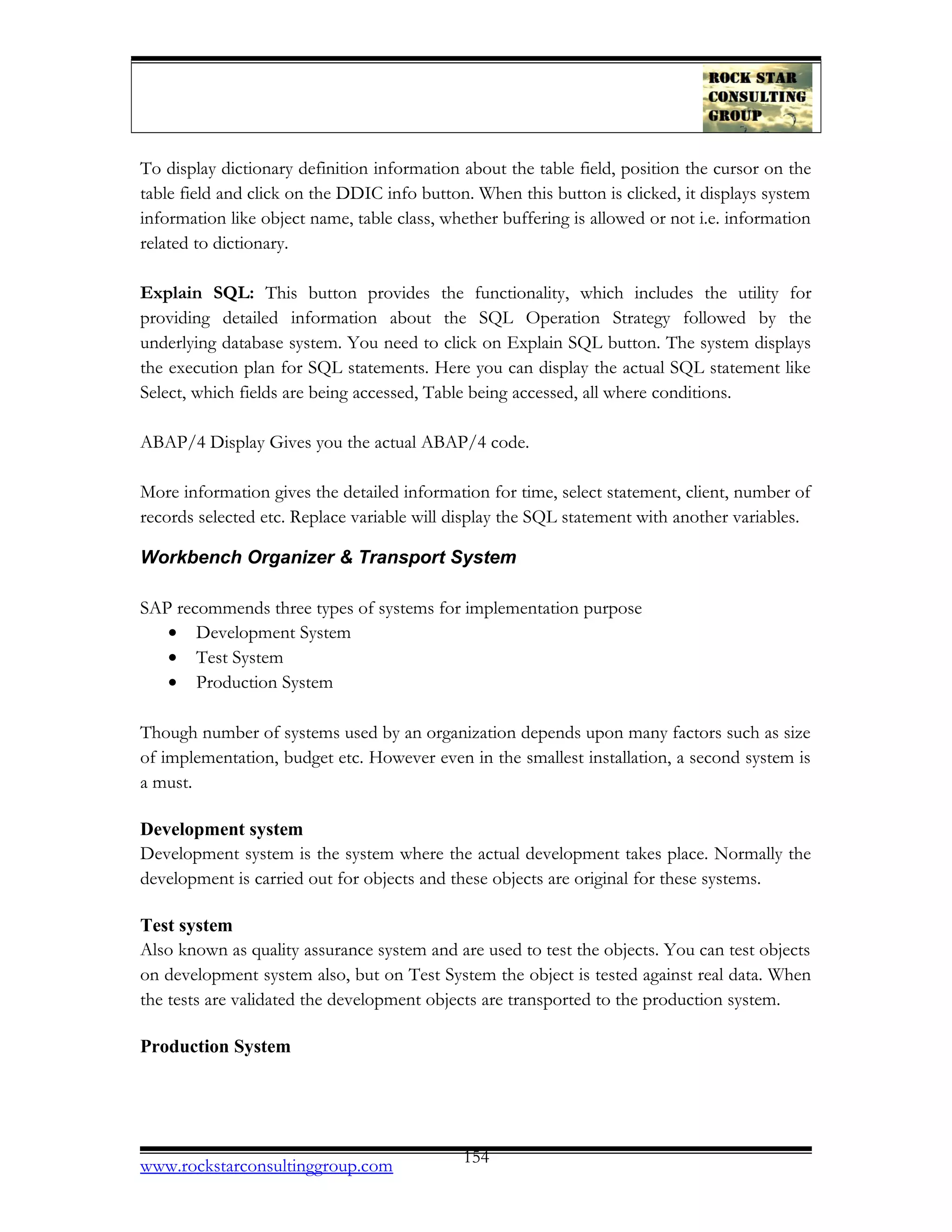 To display dictionary definition information about the table field, position the cursor on the
table field and click on the DDIC info button. When this button is clicked, it displays system
information like object name, table class, whether buffering is allowed or not i.e. information
related to dictionary.
Explain SQL: This button provides the functionality, which includes the utility for
providing detailed information about the SQL Operation Strategy followed by the
underlying database system. You need to click on Explain SQL button. The system displays
the execution plan for SQL statements. Here you can display the actual SQL statement like
Select, which fields are being accessed, Table being accessed, all where conditions.
ABAP/4 Display Gives you the actual ABAP/4 code.
More information gives the detailed information for time, select statement, client, number of
records selected etc. Replace variable will display the SQL statement with another variables.
Workbench Organizer & Transport System
SAP recommends three types of systems for implementation purpose
• Development System
• Test System
• Production System
Though number of systems used by an organization depends upon many factors such as size
of implementation, budget etc. However even in the smallest installation, a second system is
a must.
Development system
Development system is the system where the actual development takes place. Normally the
development is carried out for objects and these objects are original for these systems.
Test system
Also known as quality assurance system and are used to test the objects. You can test objects
on development system also, but on Test System the object is tested against real data. When
the tests are validated the development objects are transported to the production system.
Production System
www.rockstarconsultinggroup.com 154
 