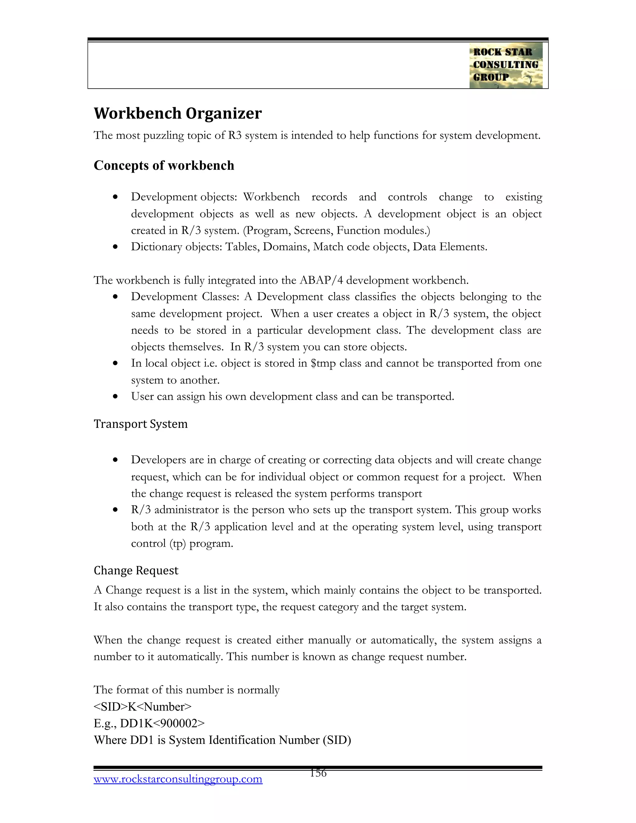 Workbench Organizer
The most puzzling topic of R3 system is intended to help functions for system development.
Concepts of workbench
• Development objects: Workbench records and controls change to existing
development objects as well as new objects. A development object is an object
created in R/3 system. (Program, Screens, Function modules.)
• Dictionary objects: Tables, Domains, Match code objects, Data Elements.
The workbench is fully integrated into the ABAP/4 development workbench.
• Development Classes: A Development class classifies the objects belonging to the
same development project. When a user creates a object in R/3 system, the object
needs to be stored in a particular development class. The development class are
objects themselves. In R/3 system you can store objects.
• In local object i.e. object is stored in $tmp class and cannot be transported from one
system to another.
• User can assign his own development class and can be transported.
Transport System
• Developers are in charge of creating or correcting data objects and will create change
request, which can be for individual object or common request for a project. When
the change request is released the system performs transport
• R/3 administrator is the person who sets up the transport system. This group works
both at the R/3 application level and at the operating system level, using transport
control (tp) program.
Change Request
A Change request is a list in the system, which mainly contains the object to be transported.
It also contains the transport type, the request category and the target system.
When the change request is created either manually or automatically, the system assigns a
number to it automatically. This number is known as change request number.
The format of this number is normally
<SID>K<Number>
E.g., DD1K<900002>
Where DD1 is System Identification Number (SID)
www.rockstarconsultinggroup.com 156
 