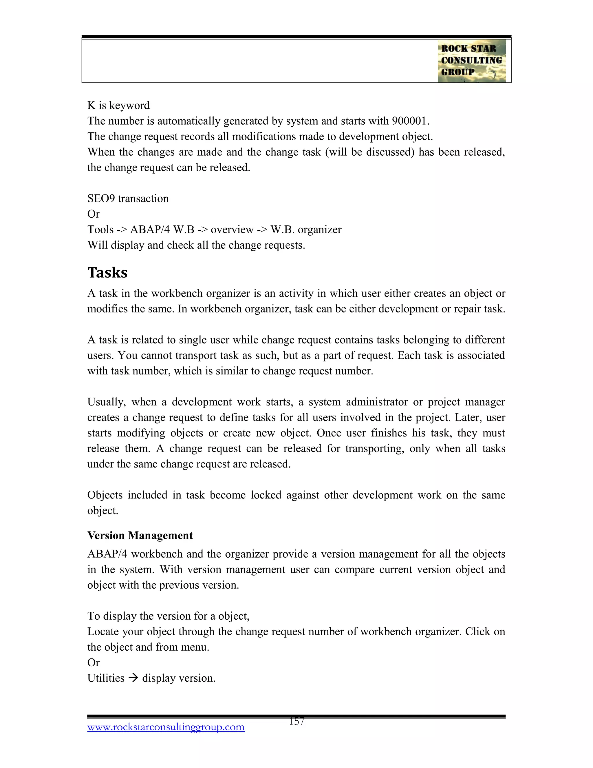 K is keyword
The number is automatically generated by system and starts with 900001.
The change request records all modifications made to development object.
When the changes are made and the change task (will be discussed) has been released,
the change request can be released.
SEO9 transaction
Or
Tools -> ABAP/4 W.B -> overview -> W.B. organizer
Will display and check all the change requests.
Tasks
A task in the workbench organizer is an activity in which user either creates an object or
modifies the same. In workbench organizer, task can be either development or repair task.
A task is related to single user while change request contains tasks belonging to different
users. You cannot transport task as such, but as a part of request. Each task is associated
with task number, which is similar to change request number.
Usually, when a development work starts, a system administrator or project manager
creates a change request to define tasks for all users involved in the project. Later, user
starts modifying objects or create new object. Once user finishes his task, they must
release them. A change request can be released for transporting, only when all tasks
under the same change request are released.
Objects included in task become locked against other development work on the same
object.
Version Management
ABAP/4 workbench and the organizer provide a version management for all the objects
in the system. With version management user can compare current version object and
object with the previous version.
To display the version for a object,
Locate your object through the change request number of workbench organizer. Click on
the object and from menu.
Or
Utilities  display version.
www.rockstarconsultinggroup.com 157
 