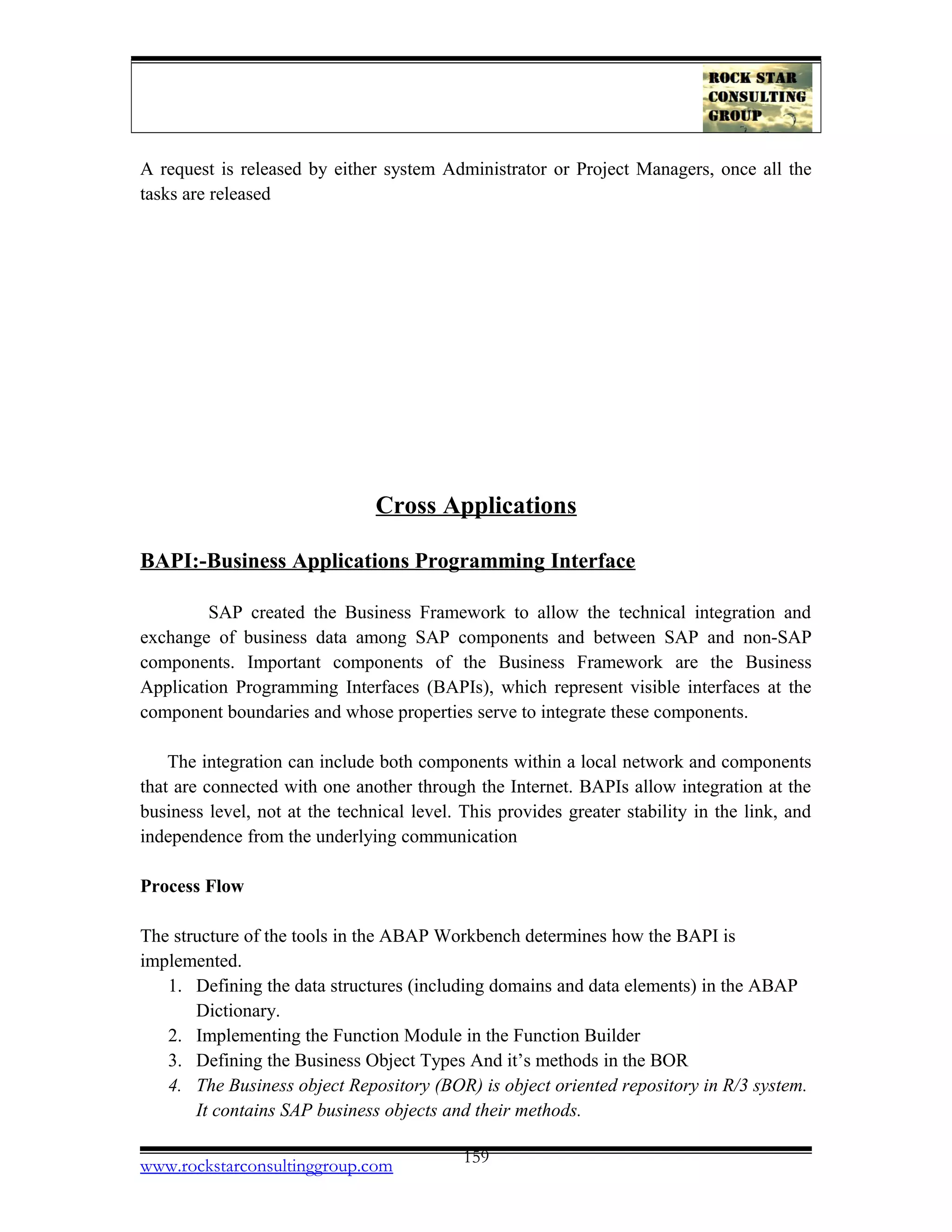 A request is released by either system Administrator or Project Managers, once all the
tasks are released
Cross Applications
BAPI:-Business Applications Programming Interface
SAP created the Business Framework to allow the technical integration and
exchange of business data among SAP components and between SAP and non-SAP
components. Important components of the Business Framework are the Business
Application Programming Interfaces (BAPIs), which represent visible interfaces at the
component boundaries and whose properties serve to integrate these components.
The integration can include both components within a local network and components
that are connected with one another through the Internet. BAPIs allow integration at the
business level, not at the technical level. This provides greater stability in the link, and
independence from the underlying communication
Process Flow
The structure of the tools in the ABAP Workbench determines how the BAPI is
implemented.
1. Defining the data structures (including domains and data elements) in the ABAP
Dictionary.
2. Implementing the Function Module in the Function Builder
3. Defining the Business Object Types And it’s methods in the BOR
4. The Business object Repository (BOR) is object oriented repository in R/3 system.
It contains SAP business objects and their methods.
www.rockstarconsultinggroup.com 159
 