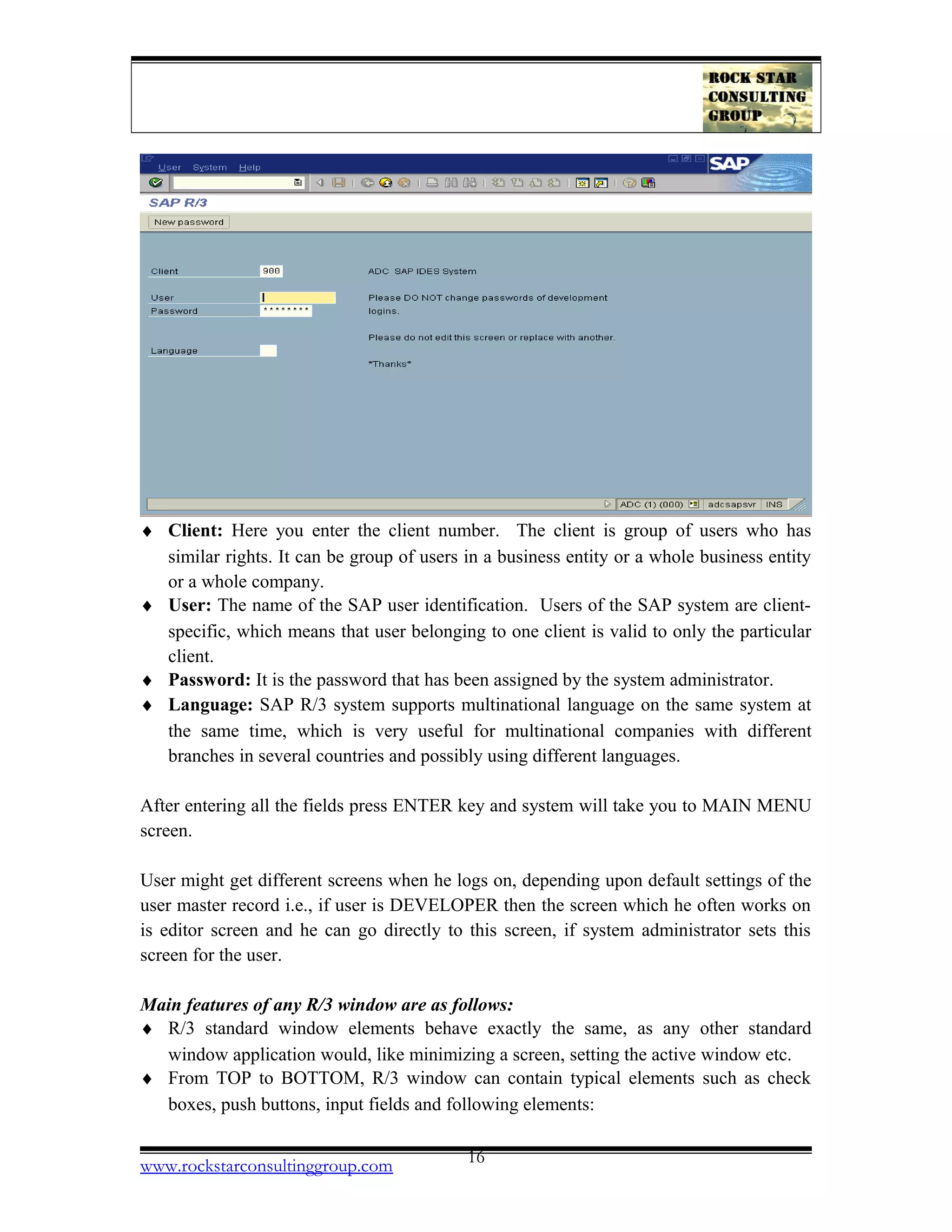 ♦ Client: Here you enter the client number. The client is group of users who has
similar rights. It can be group of users in a business entity or a whole business entity
or a whole company.
♦ User: The name of the SAP user identification. Users of the SAP system are client-
specific, which means that user belonging to one client is valid to only the particular
client.
♦ Password: It is the password that has been assigned by the system administrator.
♦ Language: SAP R/3 system supports multinational language on the same system at
the same time, which is very useful for multinational companies with different
branches in several countries and possibly using different languages.
After entering all the fields press ENTER key and system will take you to MAIN MENU
screen.
User might get different screens when he logs on, depending upon default settings of the
user master record i.e., if user is DEVELOPER then the screen which he often works on
is editor screen and he can go directly to this screen, if system administrator sets this
screen for the user.
Main features of any R/3 window are as follows:
♦ R/3 standard window elements behave exactly the same, as any other standard
window application would, like minimizing a screen, setting the active window etc.
♦ From TOP to BOTTOM, R/3 window can contain typical elements such as check
boxes, push buttons, input fields and following elements:
www.rockstarconsultinggroup.com 16
 