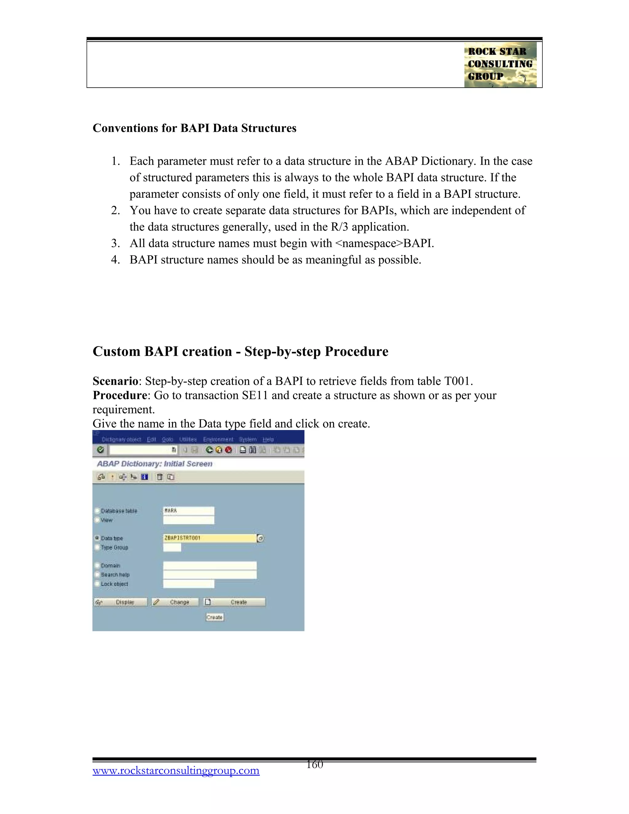 Conventions for BAPI Data Structures
1. Each parameter must refer to a data structure in the ABAP Dictionary. In the case
of structured parameters this is always to the whole BAPI data structure. If the
parameter consists of only one field, it must refer to a field in a BAPI structure.
2. You have to create separate data structures for BAPIs, which are independent of
the data structures generally, used in the R/3 application.
3. All data structure names must begin with <namespace>BAPI.
4. BAPI structure names should be as meaningful as possible.
Custom BAPI creation - Step-by-step Procedure
Scenario: Step-by-step creation of a BAPI to retrieve fields from table T001.
Procedure: Go to transaction SE11 and create a structure as shown or as per your
requirement.
Give the name in the Data type field and click on create.
www.rockstarconsultinggroup.com 160
 