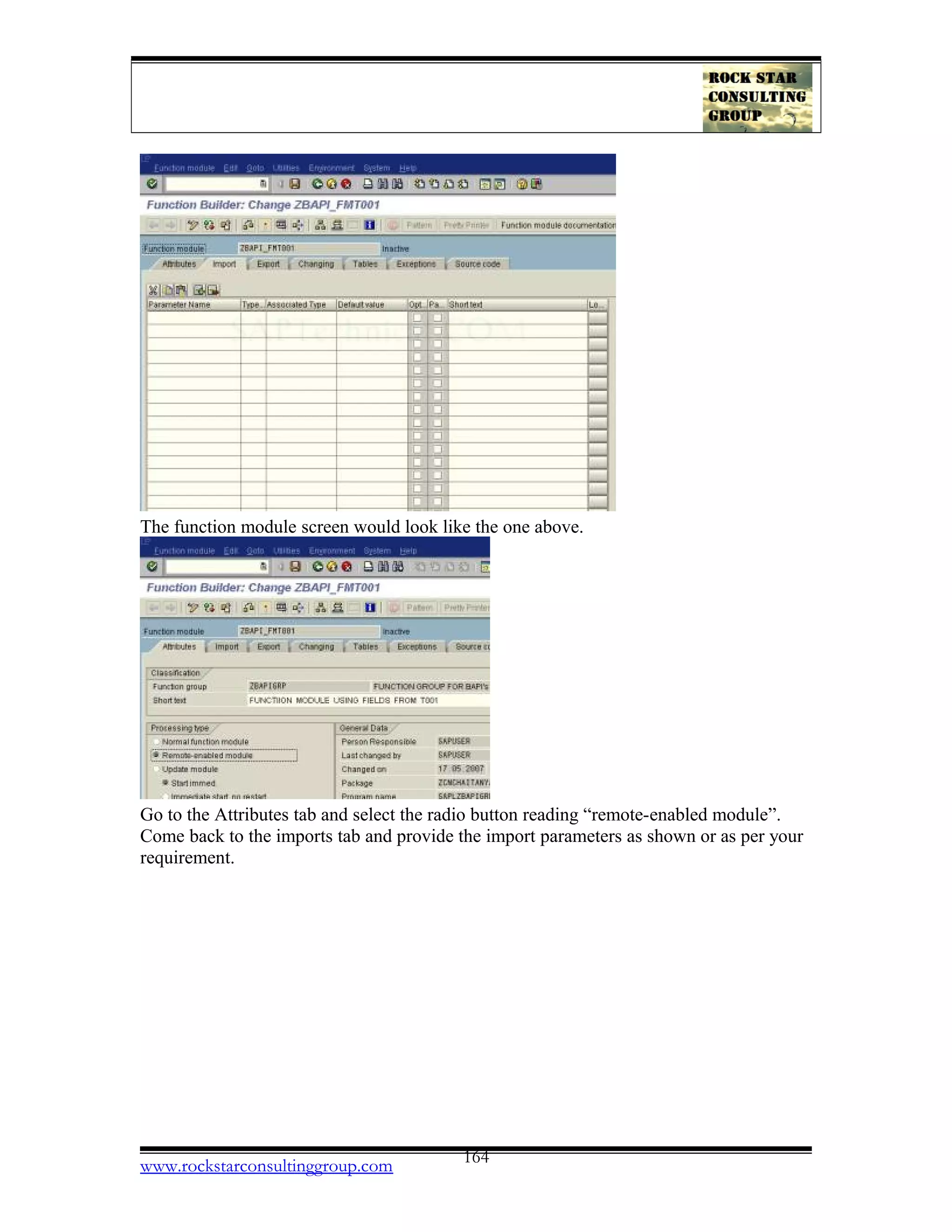 The function module screen would look like the one above.
Go to the Attributes tab and select the radio button reading “remote-enabled module”.
Come back to the imports tab and provide the import parameters as shown or as per your
requirement.
www.rockstarconsultinggroup.com 164
 