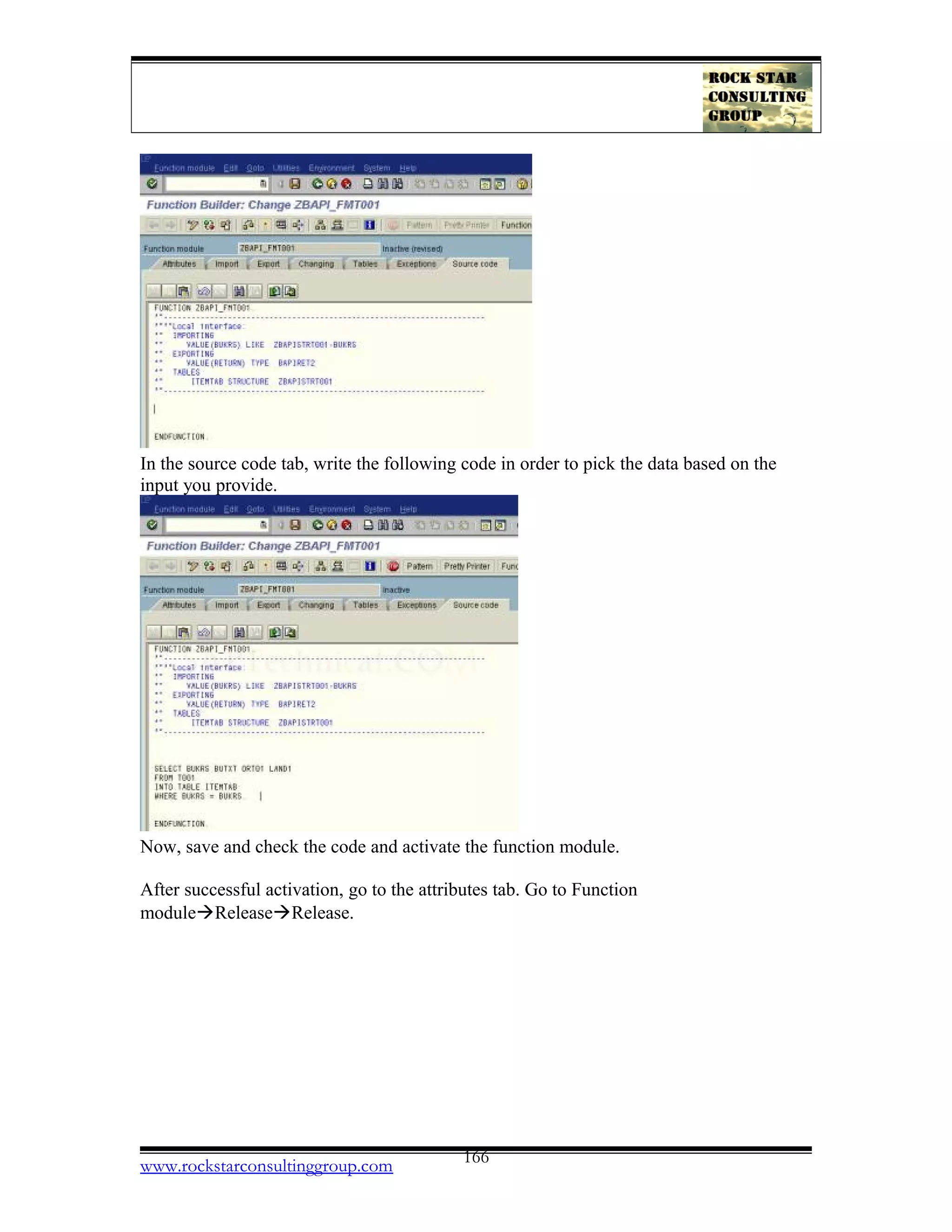 In the source code tab, write the following code in order to pick the data based on the
input you provide.
Now, save and check the code and activate the function module.
After successful activation, go to the attributes tab. Go to Function
moduleàReleaseàRelease.
www.rockstarconsultinggroup.com 166
 