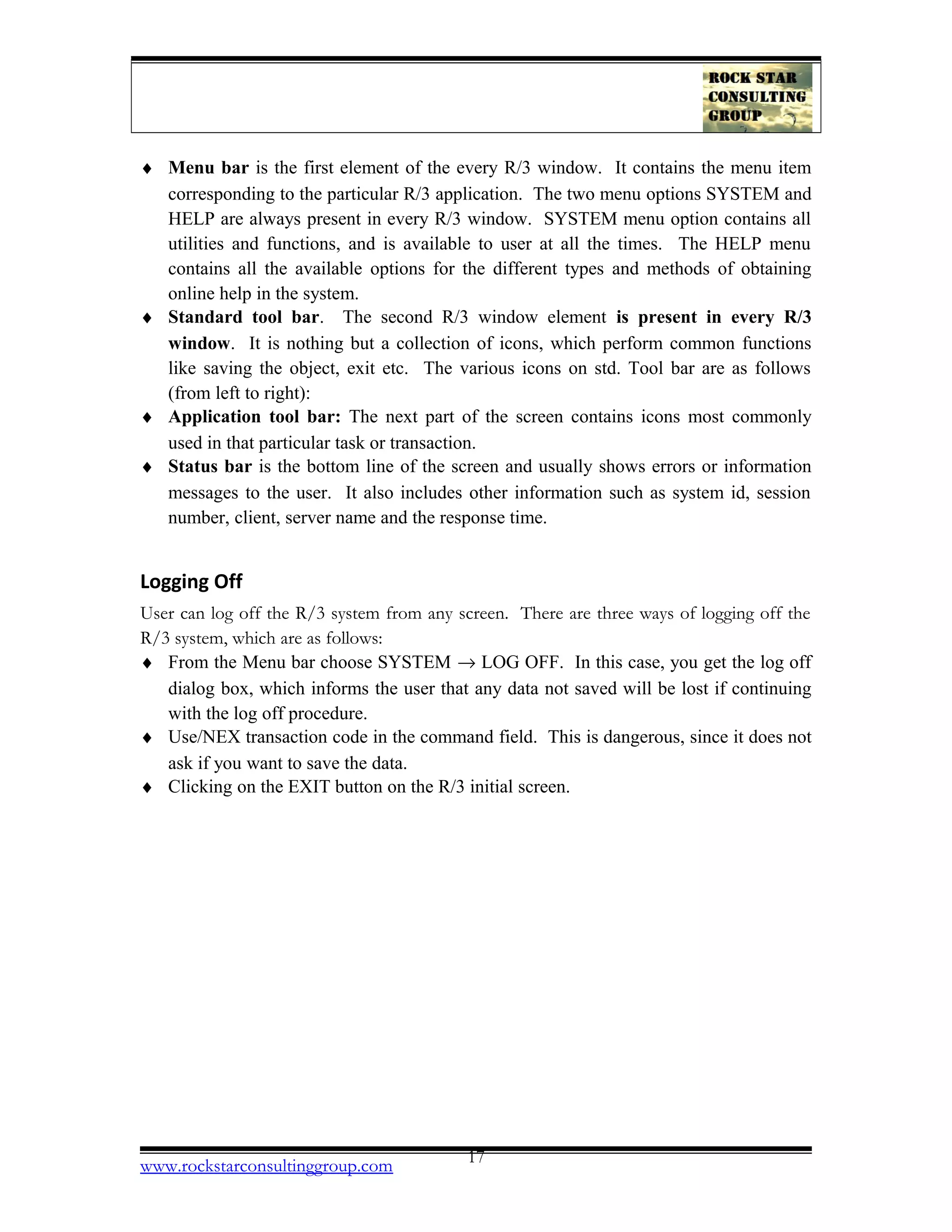 ♦ Menu bar is the first element of the every R/3 window. It contains the menu item
corresponding to the particular R/3 application. The two menu options SYSTEM and
HELP are always present in every R/3 window. SYSTEM menu option contains all
utilities and functions, and is available to user at all the times. The HELP menu
contains all the available options for the different types and methods of obtaining
online help in the system.
♦ Standard tool bar. The second R/3 window element is present in every R/3
window. It is nothing but a collection of icons, which perform common functions
like saving the object, exit etc. The various icons on std. Tool bar are as follows
(from left to right):
♦ Application tool bar: The next part of the screen contains icons most commonly
used in that particular task or transaction.
♦ Status bar is the bottom line of the screen and usually shows errors or information
messages to the user. It also includes other information such as system id, session
number, client, server name and the response time.
Logging Off
User can log off the R/3 system from any screen. There are three ways of logging off the
R/3 system, which are as follows:
♦ From the Menu bar choose SYSTEM → LOG OFF. In this case, you get the log off
dialog box, which informs the user that any data not saved will be lost if continuing
with the log off procedure.
♦ Use/NEX transaction code in the command field. This is dangerous, since it does not
ask if you want to save the data.
♦ Clicking on the EXIT button on the R/3 initial screen.
www.rockstarconsultinggroup.com 17
 