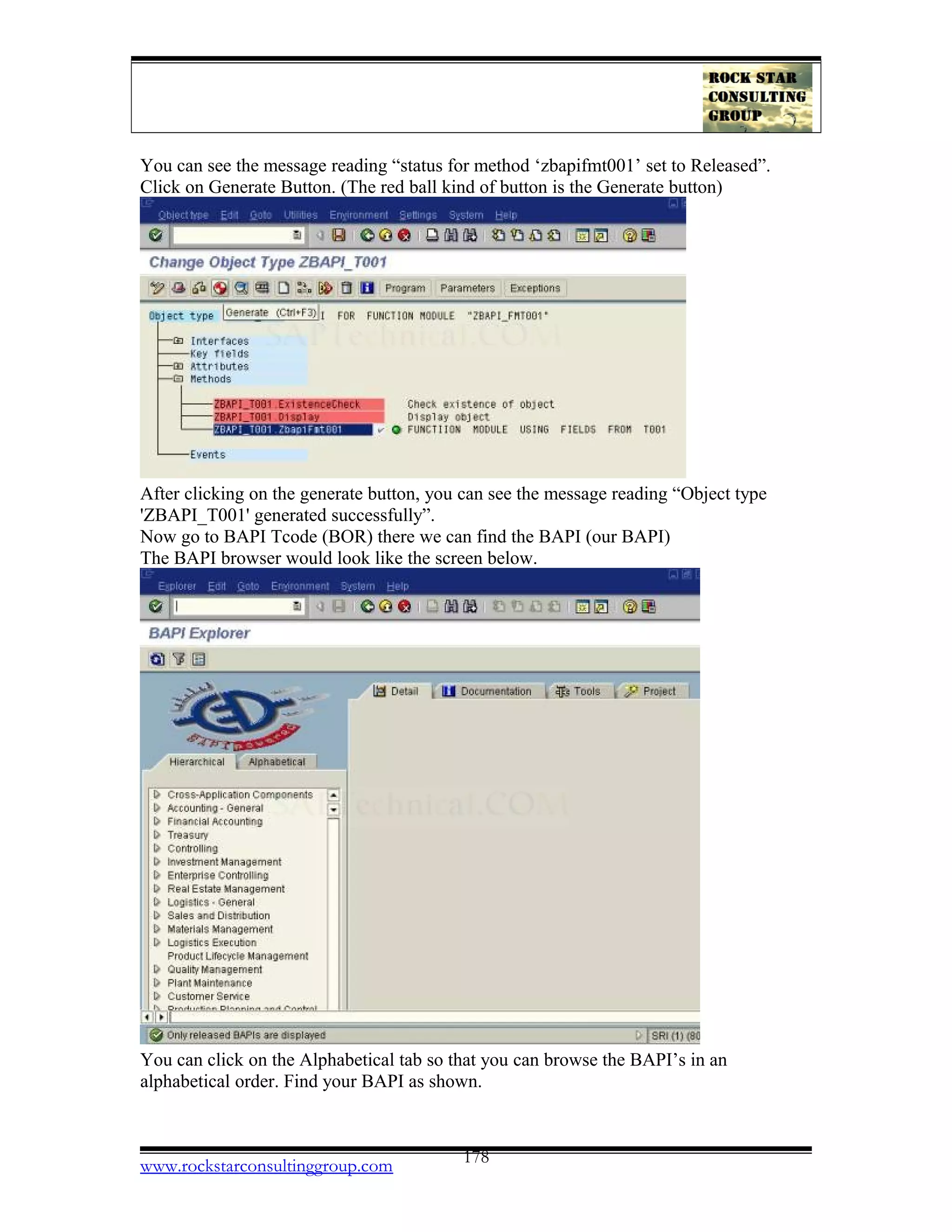 You can see the message reading “status for method ‘zbapifmt001’ set to Released”.
Click on Generate Button. (The red ball kind of button is the Generate button)
After clicking on the generate button, you can see the message reading “Object type
'ZBAPI_T001' generated successfully”.
Now go to BAPI Tcode (BOR) there we can find the BAPI (our BAPI)
The BAPI browser would look like the screen below.
You can click on the Alphabetical tab so that you can browse the BAPI’s in an
alphabetical order. Find your BAPI as shown.
www.rockstarconsultinggroup.com 178
 