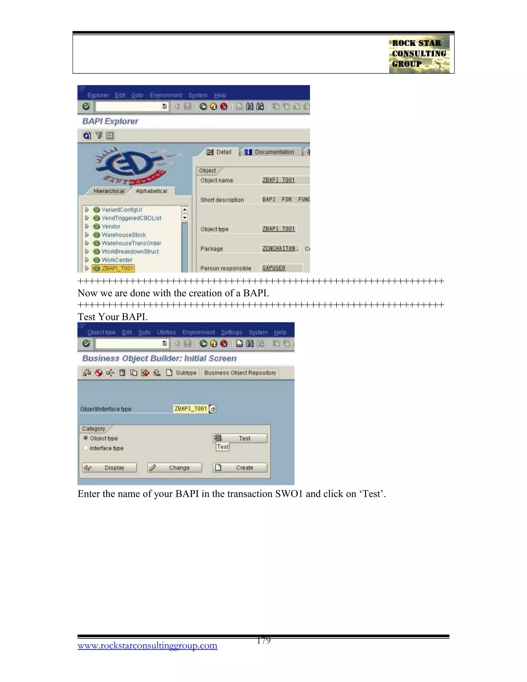 +++++++++++++++++++++++++++++++++++++++++++++++++++++++++++++++
Now we are done with the creation of a BAPI.
+++++++++++++++++++++++++++++++++++++++++++++++++++++++++++++++
Test Your BAPI.
Enter the name of your BAPI in the transaction SWO1 and click on ‘Test’.
www.rockstarconsultinggroup.com 179
 