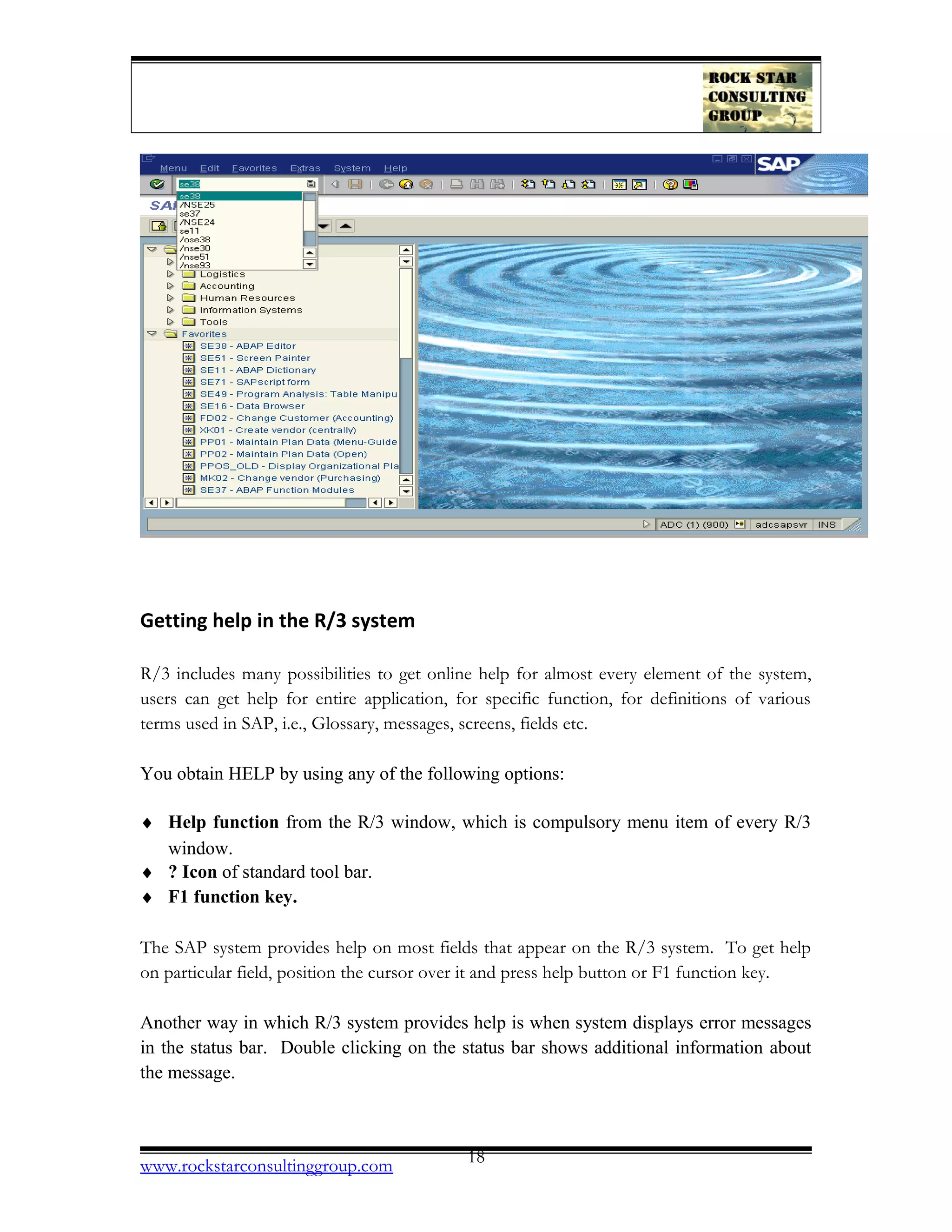 Getting help in the R/3 system
R/3 includes many possibilities to get online help for almost every element of the system,
users can get help for entire application, for specific function, for definitions of various
terms used in SAP, i.e., Glossary, messages, screens, fields etc.
You obtain HELP by using any of the following options:
♦ Help function from the R/3 window, which is compulsory menu item of every R/3
window.
♦ ? Icon of standard tool bar.
♦ F1 function key.
The SAP system provides help on most fields that appear on the R/3 system. To get help
on particular field, position the cursor over it and press help button or F1 function key.
Another way in which R/3 system provides help is when system displays error messages
in the status bar. Double clicking on the status bar shows additional information about
the message.
www.rockstarconsultinggroup.com 18
 