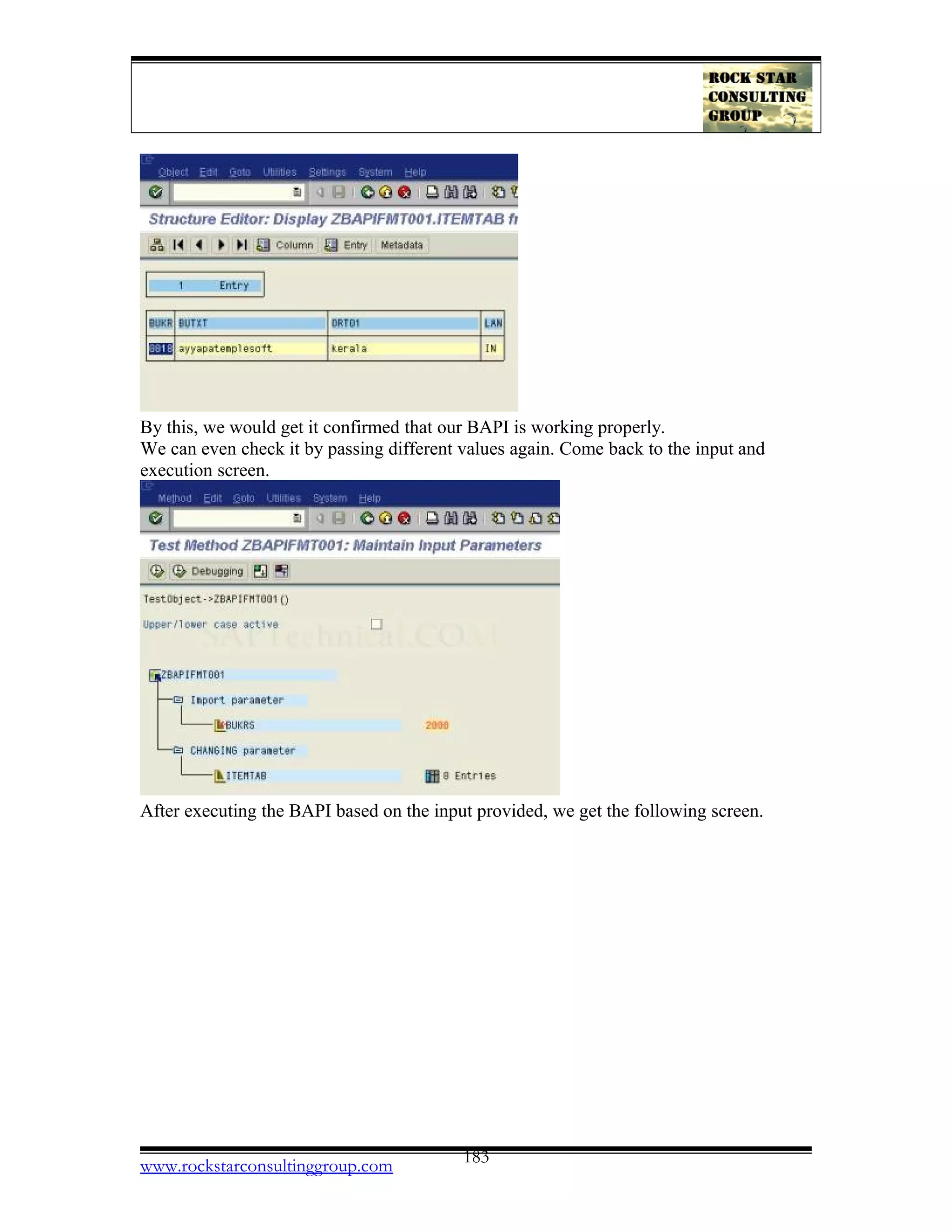 By this, we would get it confirmed that our BAPI is working properly.
We can even check it by passing different values again. Come back to the input and
execution screen.
After executing the BAPI based on the input provided, we get the following screen.
www.rockstarconsultinggroup.com 183
 
