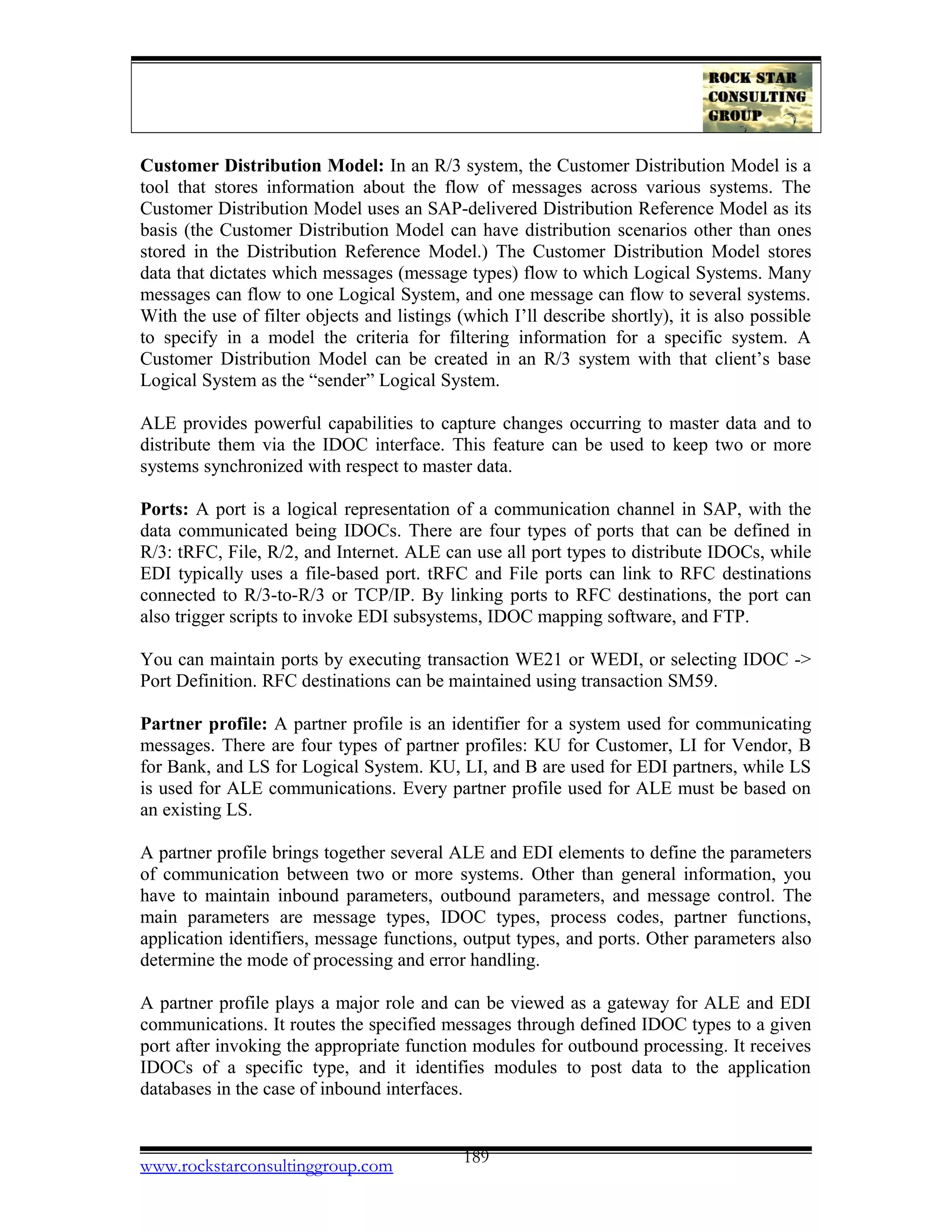 Customer Distribution Model: In an R/3 system, the Customer Distribution Model is a
tool that stores information about the flow of messages across various systems. The
Customer Distribution Model uses an SAP-delivered Distribution Reference Model as its
basis (the Customer Distribution Model can have distribution scenarios other than ones
stored in the Distribution Reference Model.) The Customer Distribution Model stores
data that dictates which messages (message types) flow to which Logical Systems. Many
messages can flow to one Logical System, and one message can flow to several systems.
With the use of filter objects and listings (which I’ll describe shortly), it is also possible
to specify in a model the criteria for filtering information for a specific system. A
Customer Distribution Model can be created in an R/3 system with that client’s base
Logical System as the “sender” Logical System.
ALE provides powerful capabilities to capture changes occurring to master data and to
distribute them via the IDOC interface. This feature can be used to keep two or more
systems synchronized with respect to master data.
Ports: A port is a logical representation of a communication channel in SAP, with the
data communicated being IDOCs. There are four types of ports that can be defined in
R/3: tRFC, File, R/2, and Internet. ALE can use all port types to distribute IDOCs, while
EDI typically uses a file-based port. tRFC and File ports can link to RFC destinations
connected to R/3-to-R/3 or TCP/IP. By linking ports to RFC destinations, the port can
also trigger scripts to invoke EDI subsystems, IDOC mapping software, and FTP.
You can maintain ports by executing transaction WE21 or WEDI, or selecting IDOC ->
Port Definition. RFC destinations can be maintained using transaction SM59.
Partner profile: A partner profile is an identifier for a system used for communicating
messages. There are four types of partner profiles: KU for Customer, LI for Vendor, B
for Bank, and LS for Logical System. KU, LI, and B are used for EDI partners, while LS
is used for ALE communications. Every partner profile used for ALE must be based on
an existing LS.
A partner profile brings together several ALE and EDI elements to define the parameters
of communication between two or more systems. Other than general information, you
have to maintain inbound parameters, outbound parameters, and message control. The
main parameters are message types, IDOC types, process codes, partner functions,
application identifiers, message functions, output types, and ports. Other parameters also
determine the mode of processing and error handling.
A partner profile plays a major role and can be viewed as a gateway for ALE and EDI
communications. It routes the specified messages through defined IDOC types to a given
port after invoking the appropriate function modules for outbound processing. It receives
IDOCs of a specific type, and it identifies modules to post data to the application
databases in the case of inbound interfaces.
www.rockstarconsultinggroup.com 189
 
