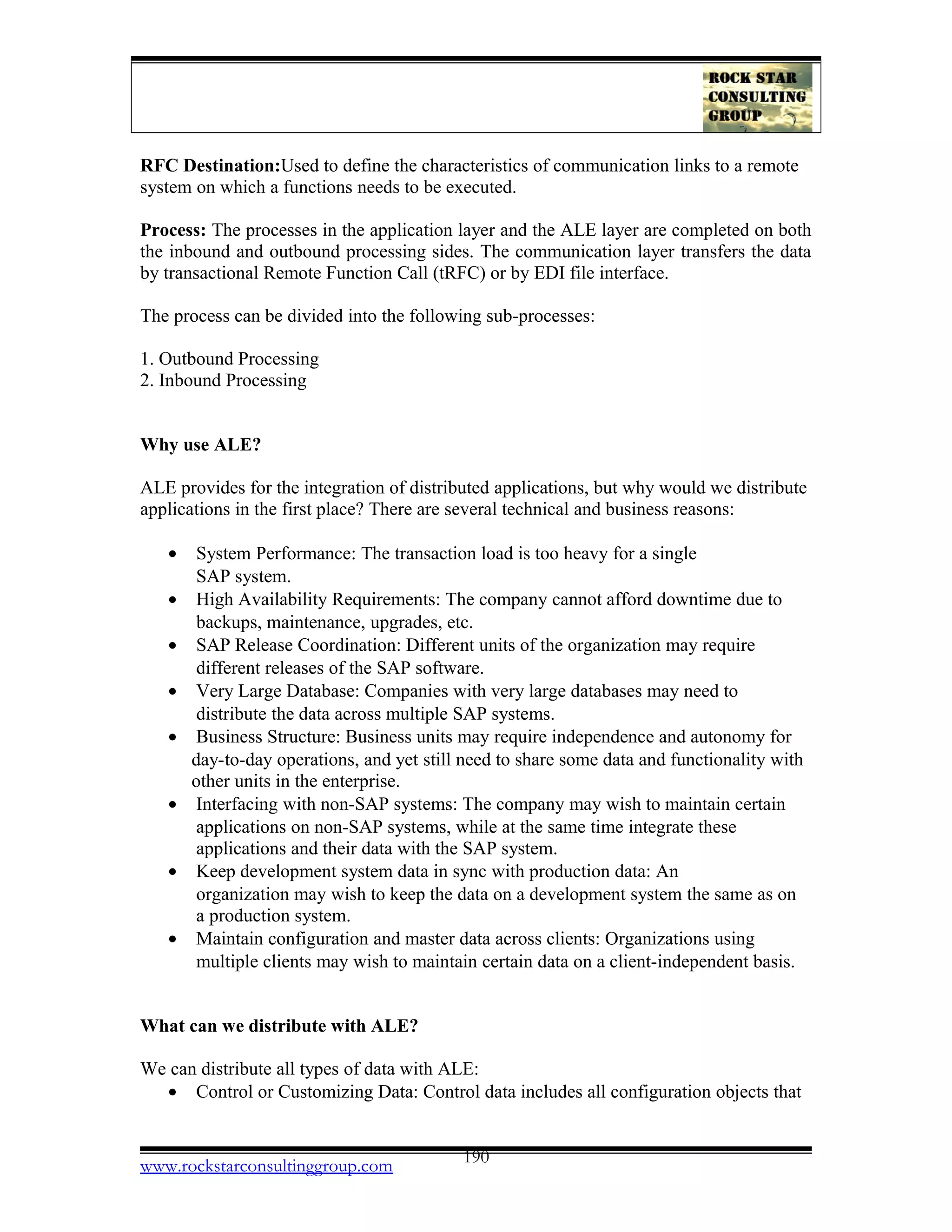 RFC Destination:Used to define the characteristics of communication links to a remote
system on which a functions needs to be executed.
Process: The processes in the application layer and the ALE layer are completed on both
the inbound and outbound processing sides. The communication layer transfers the data
by transactional Remote Function Call (tRFC) or by EDI file interface.
The process can be divided into the following sub-processes:
1. Outbound Processing
2. Inbound Processing
Why use ALE?
ALE provides for the integration of distributed applications, but why would we distribute
applications in the first place? There are several technical and business reasons:
• System Performance: The transaction load is too heavy for a single
SAP system.
• High Availability Requirements: The company cannot afford downtime due to
backups, maintenance, upgrades, etc.
• SAP Release Coordination: Different units of the organization may require
different releases of the SAP software.
• Very Large Database: Companies with very large databases may need to
distribute the data across multiple SAP systems.
• Business Structure: Business units may require independence and autonomy for
day-to-day operations, and yet still need to share some data and functionality with
other units in the enterprise.
• Interfacing with non-SAP systems: The company may wish to maintain certain
applications on non-SAP systems, while at the same time integrate these
applications and their data with the SAP system.
• Keep development system data in sync with production data: An
organization may wish to keep the data on a development system the same as on
a production system.
• Maintain configuration and master data across clients: Organizations using
multiple clients may wish to maintain certain data on a client-independent basis.
What can we distribute with ALE?
We can distribute all types of data with ALE:
• Control or Customizing Data: Control data includes all configuration objects that
www.rockstarconsultinggroup.com 190
 