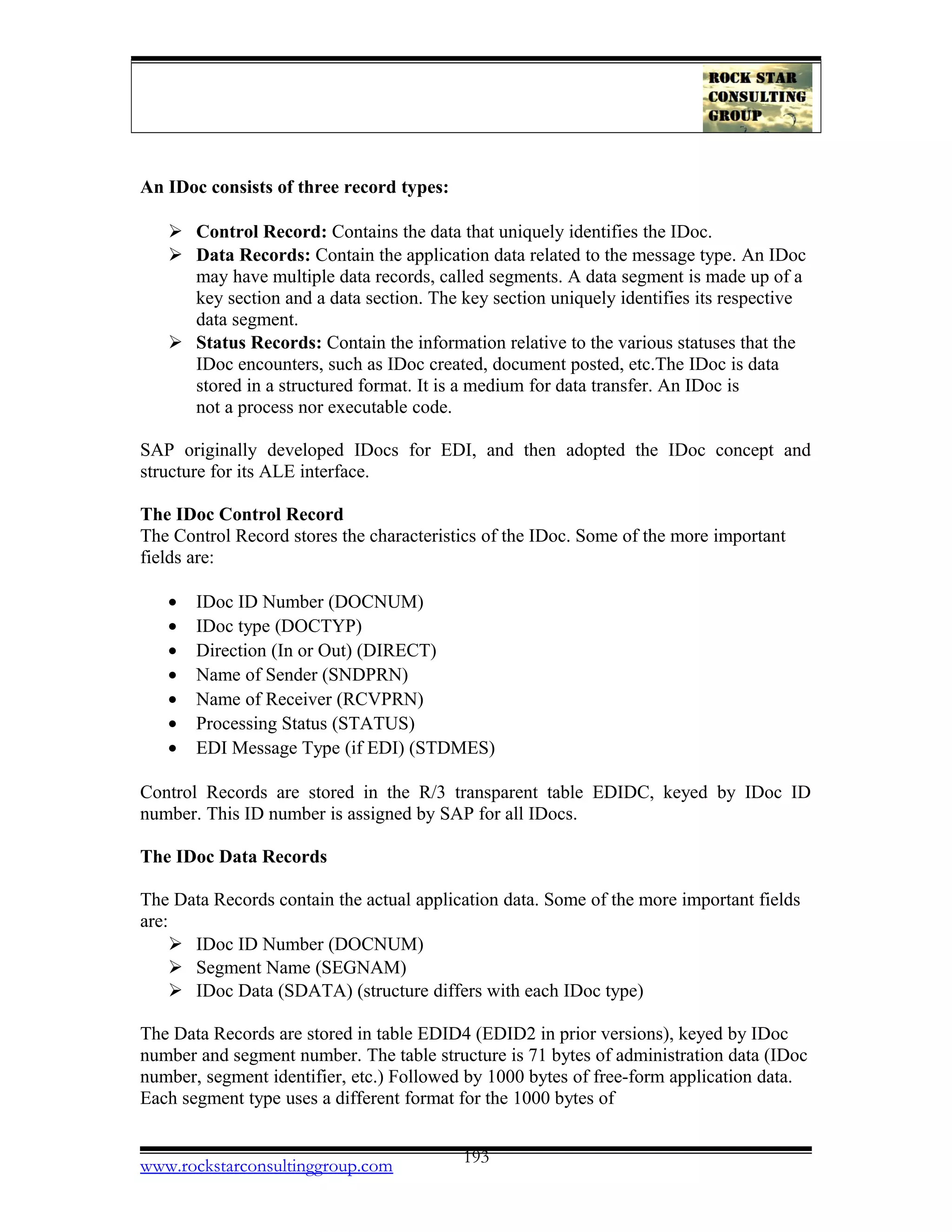 An IDoc consists of three record types:
 Control Record: Contains the data that uniquely identifies the IDoc.
 Data Records: Contain the application data related to the message type. An IDoc
may have multiple data records, called segments. A data segment is made up of a
key section and a data section. The key section uniquely identifies its respective
data segment.
 Status Records: Contain the information relative to the various statuses that the
IDoc encounters, such as IDoc created, document posted, etc.The IDoc is data
stored in a structured format. It is a medium for data transfer. An IDoc is
not a process nor executable code.
SAP originally developed IDocs for EDI, and then adopted the IDoc concept and
structure for its ALE interface.
The IDoc Control Record
The Control Record stores the characteristics of the IDoc. Some of the more important
fields are:
• IDoc ID Number (DOCNUM)
• IDoc type (DOCTYP)
• Direction (In or Out) (DIRECT)
• Name of Sender (SNDPRN)
• Name of Receiver (RCVPRN)
• Processing Status (STATUS)
• EDI Message Type (if EDI) (STDMES)
Control Records are stored in the R/3 transparent table EDIDC, keyed by IDoc ID
number. This ID number is assigned by SAP for all IDocs.
The IDoc Data Records
The Data Records contain the actual application data. Some of the more important fields
are:
 IDoc ID Number (DOCNUM)
 Segment Name (SEGNAM)
 IDoc Data (SDATA) (structure differs with each IDoc type)
The Data Records are stored in table EDID4 (EDID2 in prior versions), keyed by IDoc
number and segment number. The table structure is 71 bytes of administration data (IDoc
number, segment identifier, etc.) Followed by 1000 bytes of free-form application data.
Each segment type uses a different format for the 1000 bytes of
www.rockstarconsultinggroup.com 193
 