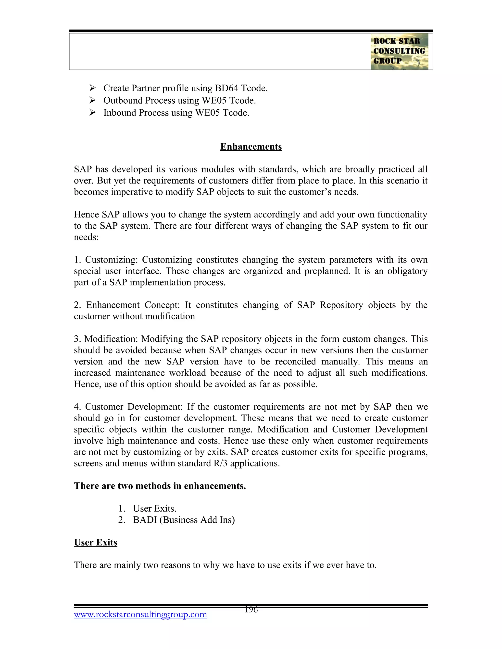  Create Partner profile using BD64 Tcode.
 Outbound Process using WE05 Tcode.
 Inbound Process using WE05 Tcode.
Enhancements
SAP has developed its various modules with standards, which are broadly practiced all
over. But yet the requirements of customers differ from place to place. In this scenario it
becomes imperative to modify SAP objects to suit the customer’s needs.
Hence SAP allows you to change the system accordingly and add your own functionality
to the SAP system. There are four different ways of changing the SAP system to fit our
needs:
1. Customizing: Customizing constitutes changing the system parameters with its own
special user interface. These changes are organized and preplanned. It is an obligatory
part of a SAP implementation process.
2. Enhancement Concept: It constitutes changing of SAP Repository objects by the
customer without modification
3. Modification: Modifying the SAP repository objects in the form custom changes. This
should be avoided because when SAP changes occur in new versions then the customer
version and the new SAP version have to be reconciled manually. This means an
increased maintenance workload because of the need to adjust all such modifications.
Hence, use of this option should be avoided as far as possible.
4. Customer Development: If the customer requirements are not met by SAP then we
should go in for customer development. These means that we need to create customer
specific objects within the customer range. Modification and Customer Development
involve high maintenance and costs. Hence use these only when customer requirements
are not met by customizing or by exits. SAP creates customer exits for specific programs,
screens and menus within standard R/3 applications.
There are two methods in enhancements.
1. User Exits.
2. BADI (Business Add Ins)
User Exits
There are mainly two reasons to why we have to use exits if we ever have to.
www.rockstarconsultinggroup.com 196
 
