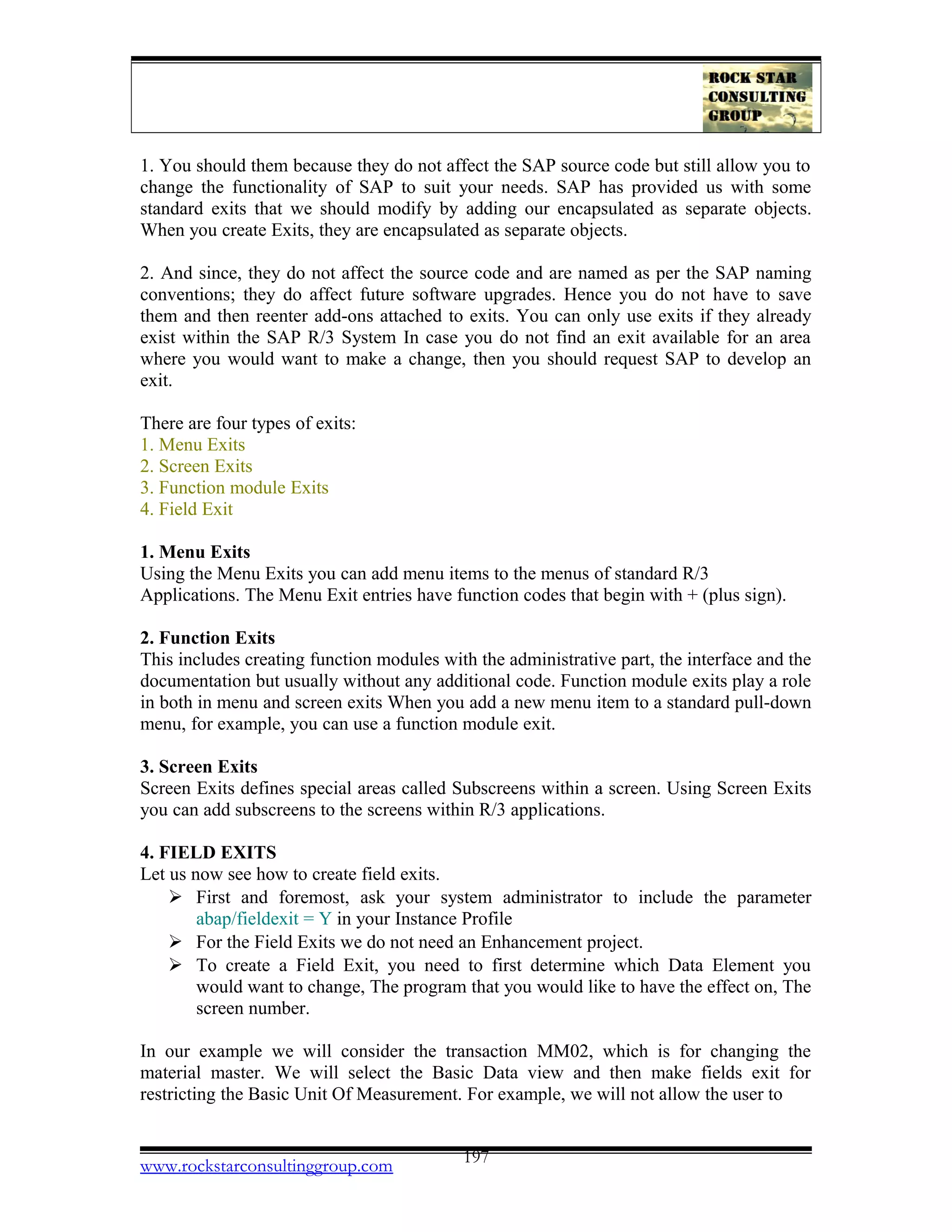 1. You should them because they do not affect the SAP source code but still allow you to
change the functionality of SAP to suit your needs. SAP has provided us with some
standard exits that we should modify by adding our encapsulated as separate objects.
When you create Exits, they are encapsulated as separate objects.
2. And since, they do not affect the source code and are named as per the SAP naming
conventions; they do affect future software upgrades. Hence you do not have to save
them and then reenter add-ons attached to exits. You can only use exits if they already
exist within the SAP R/3 System In case you do not find an exit available for an area
where you would want to make a change, then you should request SAP to develop an
exit.
There are four types of exits:
1. Menu Exits
2. Screen Exits
3. Function module Exits
4. Field Exit
1. Menu Exits
Using the Menu Exits you can add menu items to the menus of standard R/3
Applications. The Menu Exit entries have function codes that begin with + (plus sign).
2. Function Exits
This includes creating function modules with the administrative part, the interface and the
documentation but usually without any additional code. Function module exits play a role
in both in menu and screen exits When you add a new menu item to a standard pull-down
menu, for example, you can use a function module exit.
3. Screen Exits
Screen Exits defines special areas called Subscreens within a screen. Using Screen Exits
you can add subscreens to the screens within R/3 applications.
4. FIELD EXITS
Let us now see how to create field exits.
 First and foremost, ask your system administrator to include the parameter
abap/fieldexit = Y in your Instance Profile
 For the Field Exits we do not need an Enhancement project.
 To create a Field Exit, you need to first determine which Data Element you
would want to change, The program that you would like to have the effect on, The
screen number.
In our example we will consider the transaction MM02, which is for changing the
material master. We will select the Basic Data view and then make fields exit for
restricting the Basic Unit Of Measurement. For example, we will not allow the user to
www.rockstarconsultinggroup.com 197
 