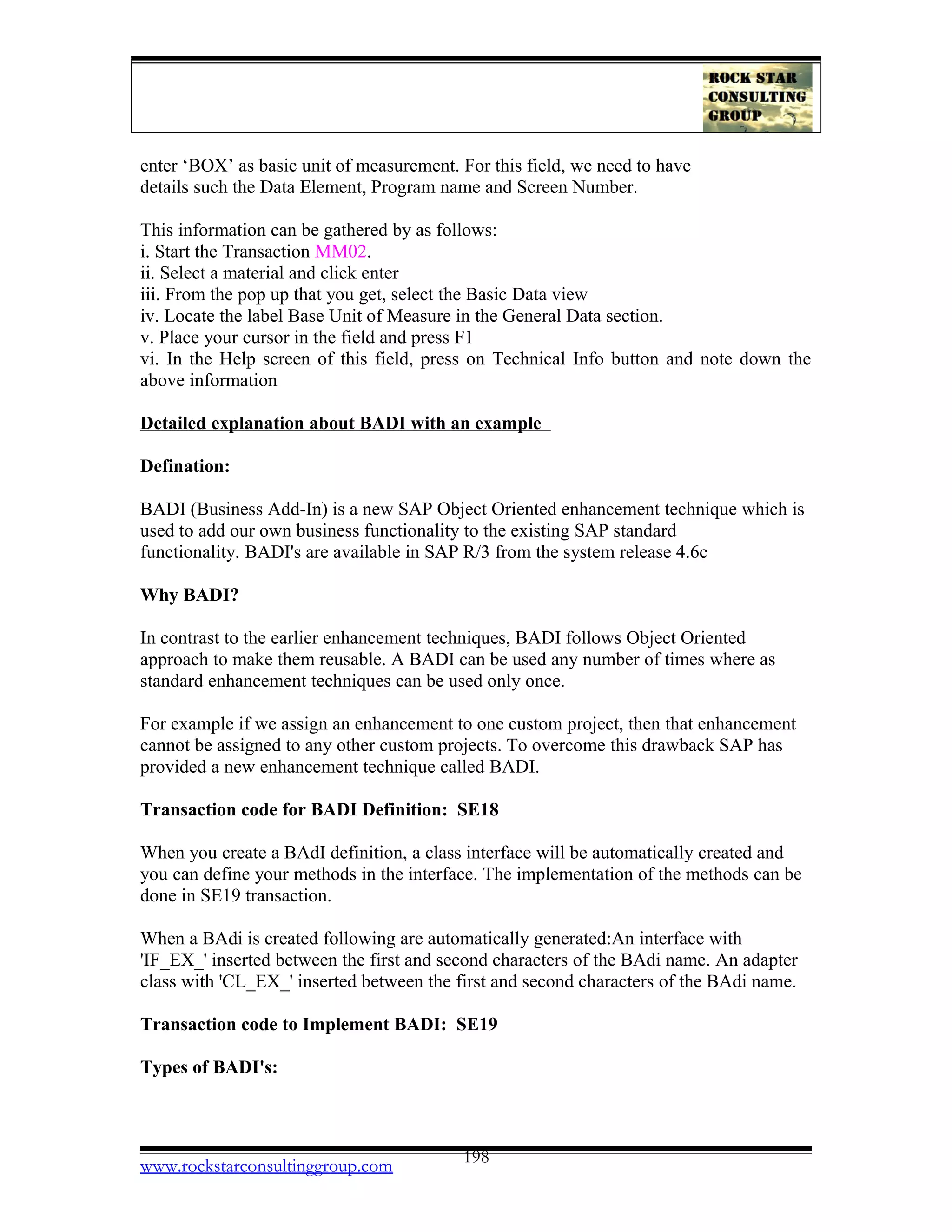 enter ‘BOX’ as basic unit of measurement. For this field, we need to have
details such the Data Element, Program name and Screen Number.
This information can be gathered by as follows:
i. Start the Transaction MM02.
ii. Select a material and click enter
iii. From the pop up that you get, select the Basic Data view
iv. Locate the label Base Unit of Measure in the General Data section.
v. Place your cursor in the field and press F1
vi. In the Help screen of this field, press on Technical Info button and note down the
above information
Detailed explanation about BADI with an example
Defination:
BADI (Business Add-In) is a new SAP Object Oriented enhancement technique which is
used to add our own business functionality to the existing SAP standard
functionality. BADI's are available in SAP R/3 from the system release 4.6c
Why BADI?
In contrast to the earlier enhancement techniques, BADI follows Object Oriented
approach to make them reusable. A BADI can be used any number of times where as
standard enhancement techniques can be used only once.
For example if we assign an enhancement to one custom project, then that enhancement
cannot be assigned to any other custom projects. To overcome this drawback SAP has
provided a new enhancement technique called BADI.
Transaction code for BADI Definition: SE18
When you create a BAdI definition, a class interface will be automatically created and
you can define your methods in the interface. The implementation of the methods can be
done in SE19 transaction.
When a BAdi is created following are automatically generated:An interface with
'IF_EX_' inserted between the first and second characters of the BAdi name. An adapter
class with 'CL_EX_' inserted between the first and second characters of the BAdi name.
Transaction code to Implement BADI: SE19
Types of BADI's:
www.rockstarconsultinggroup.com 198
 