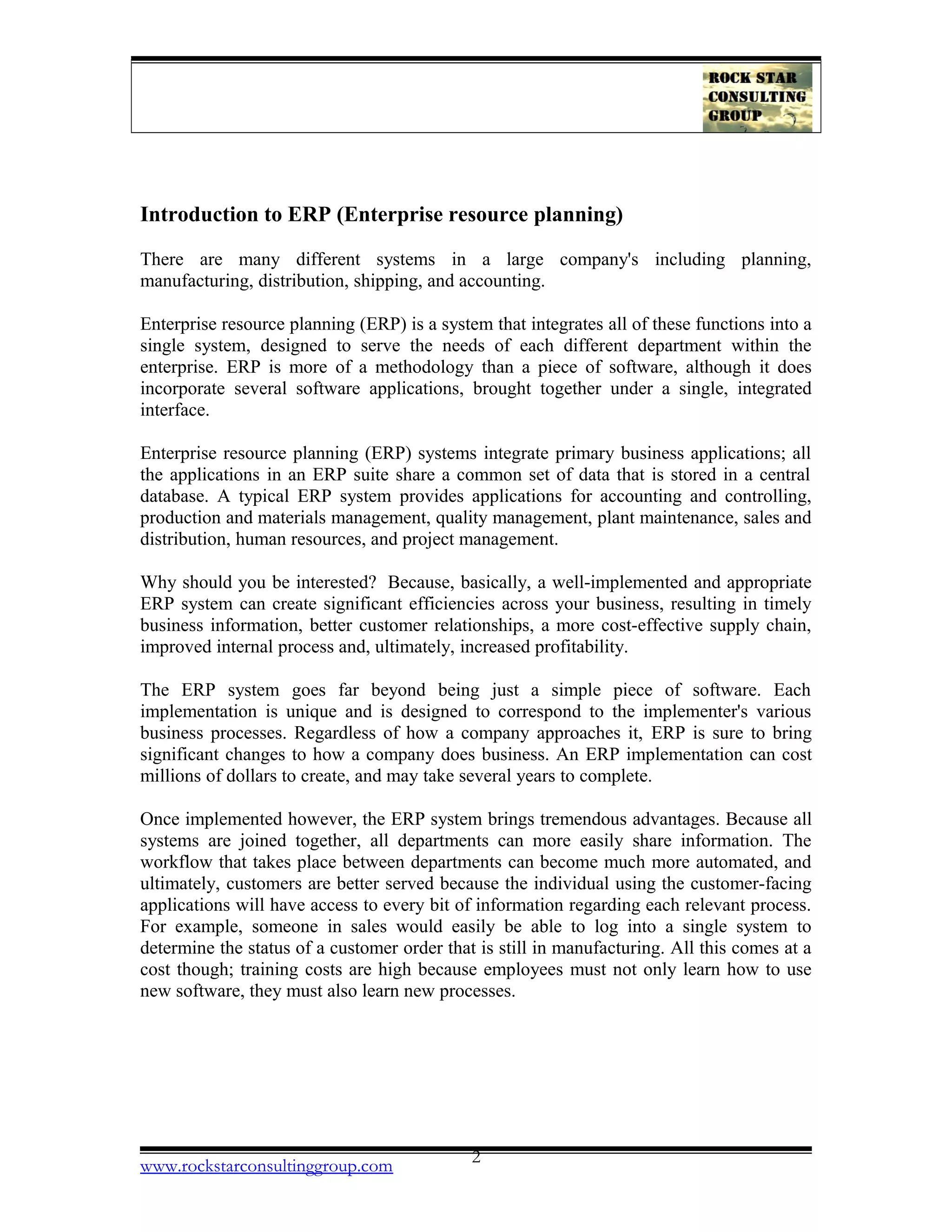 Introduction to ERP (Enterprise resource planning)
There are many different systems in a large company's including planning,
manufacturing, distribution, shipping, and accounting.
Enterprise resource planning (ERP) is a system that integrates all of these functions into a
single system, designed to serve the needs of each different department within the
enterprise. ERP is more of a methodology than a piece of software, although it does
incorporate several software applications, brought together under a single, integrated
interface.
Enterprise resource planning (ERP) systems integrate primary business applications; all
the applications in an ERP suite share a common set of data that is stored in a central
database. A typical ERP system provides applications for accounting and controlling,
production and materials management, quality management, plant maintenance, sales and
distribution, human resources, and project management.
Why should you be interested? Because, basically, a well-implemented and appropriate
ERP system can create significant efficiencies across your business, resulting in timely
business information, better customer relationships, a more cost-effective supply chain,
improved internal process and, ultimately, increased profitability.
The ERP system goes far beyond being just a simple piece of software. Each
implementation is unique and is designed to correspond to the implementer's various
business processes. Regardless of how a company approaches it, ERP is sure to bring
significant changes to how a company does business. An ERP implementation can cost
millions of dollars to create, and may take several years to complete.
Once implemented however, the ERP system brings tremendous advantages. Because all
systems are joined together, all departments can more easily share information. The
workflow that takes place between departments can become much more automated, and
ultimately, customers are better served because the individual using the customer-facing
applications will have access to every bit of information regarding each relevant process.
For example, someone in sales would easily be able to log into a single system to
determine the status of a customer order that is still in manufacturing. All this comes at a
cost though; training costs are high because employees must not only learn how to use
new software, they must also learn new processes.
www.rockstarconsultinggroup.com 2
 