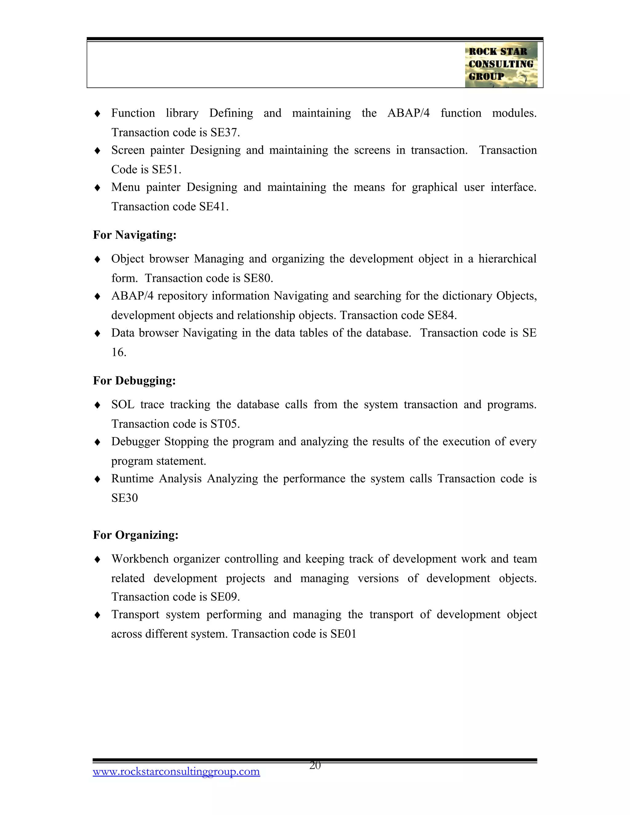 ♦ Function library Defining and maintaining the ABAP/4 function modules.
Transaction code is SE37.
♦ Screen painter Designing and maintaining the screens in transaction. Transaction
Code is SE51.
♦ Menu painter Designing and maintaining the means for graphical user interface.
Transaction code SE41.
For Navigating:
♦ Object browser Managing and organizing the development object in a hierarchical
form. Transaction code is SE80.
♦ ABAP/4 repository information Navigating and searching for the dictionary Objects,
development objects and relationship objects. Transaction code SE84.
♦ Data browser Navigating in the data tables of the database. Transaction code is SE
16.
For Debugging:
♦ SOL trace tracking the database calls from the system transaction and programs.
Transaction code is ST05.
♦ Debugger Stopping the program and analyzing the results of the execution of every
program statement.
♦ Runtime Analysis Analyzing the performance the system calls Transaction code is
SE30
For Organizing:
♦ Workbench organizer controlling and keeping track of development work and team
related development projects and managing versions of development objects.
Transaction code is SE09.
♦ Transport system performing and managing the transport of development object
across different system. Transaction code is SE01
www.rockstarconsultinggroup.com 20
 