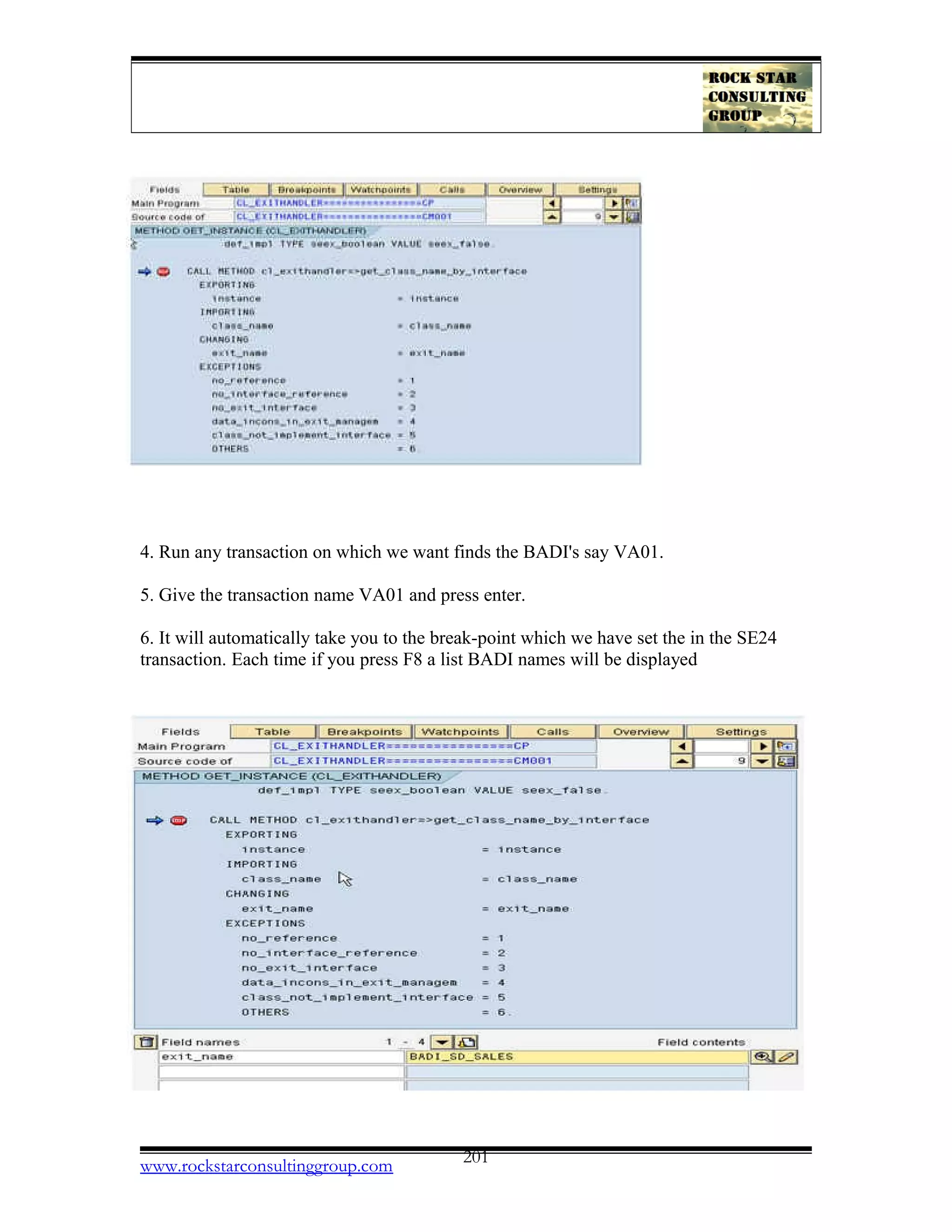 4. Run any transaction on which we want finds the BADI's say VA01.
5. Give the transaction name VA01 and press enter.
6. It will automatically take you to the break-point which we have set the in the SE24
transaction. Each time if you press F8 a list BADI names will be displayed
www.rockstarconsultinggroup.com 201
 