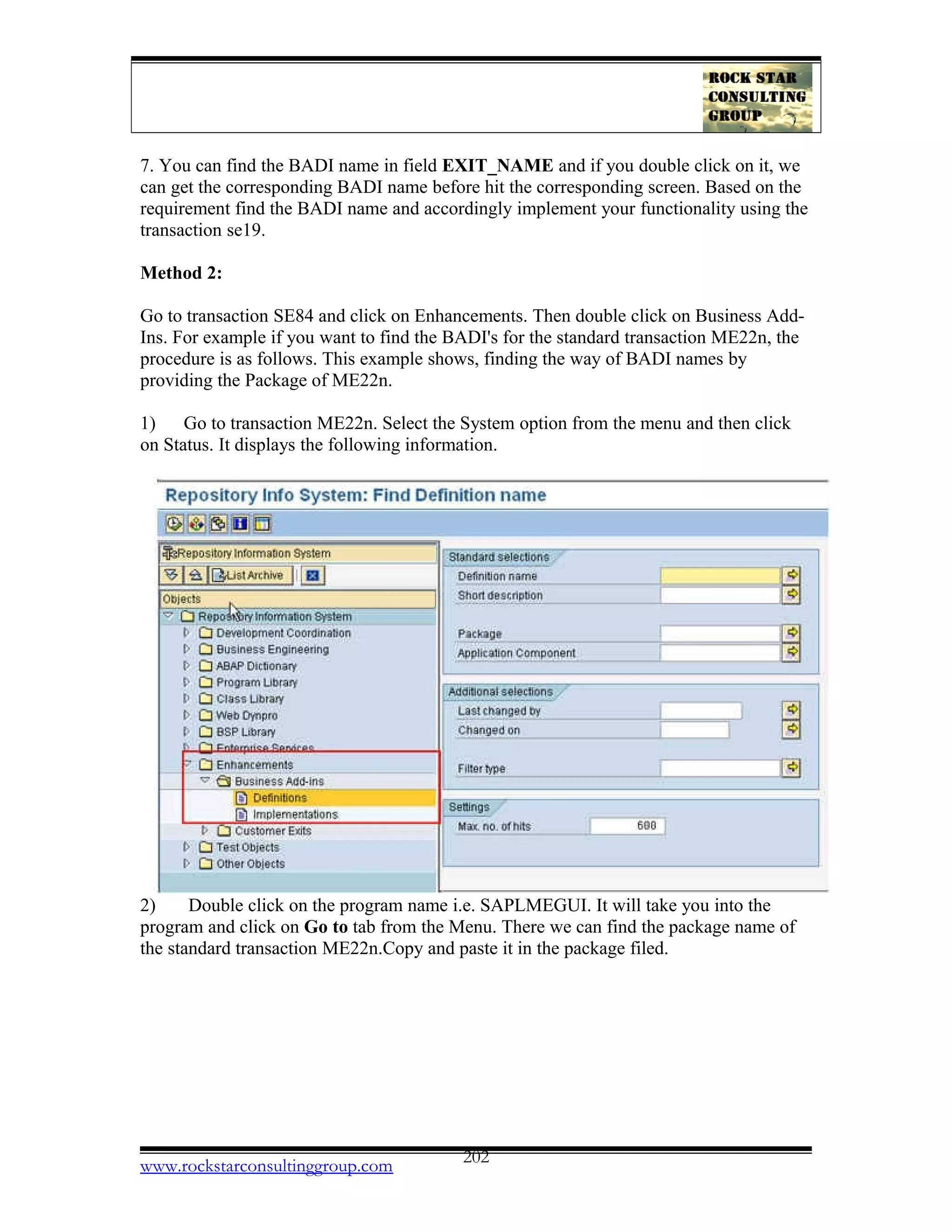 7. You can find the BADI name in field EXIT_NAME and if you double click on it, we
can get the corresponding BADI name before hit the corresponding screen. Based on the
requirement find the BADI name and accordingly implement your functionality using the
transaction se19.
Method 2:
Go to transaction SE84 and click on Enhancements. Then double click on Business Add-
Ins. For example if you want to find the BADI's for the standard transaction ME22n, the
procedure is as follows. This example shows, finding the way of BADI names by
providing the Package of ME22n.
1) Go to transaction ME22n. Select the System option from the menu and then click
on Status. It displays the following information.
2) Double click on the program name i.e. SAPLMEGUI. It will take you into the
program and click on Go to tab from the Menu. There we can find the package name of
the standard transaction ME22n.Copy and paste it in the package filed.
www.rockstarconsultinggroup.com 202
 