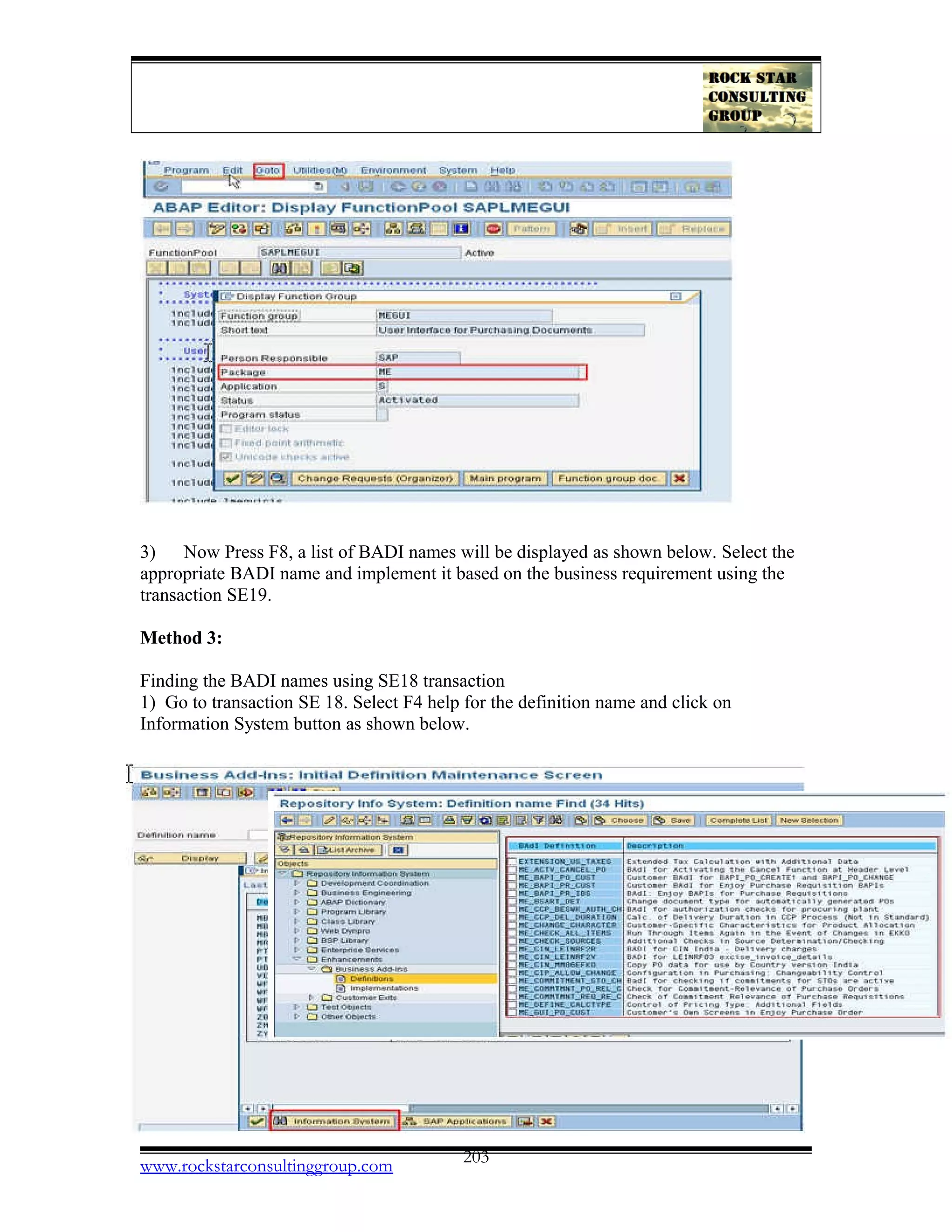 3) Now Press F8, a list of BADI names will be displayed as shown below. Select the
appropriate BADI name and implement it based on the business requirement using the
transaction SE19.
Method 3:
Finding the BADI names using SE18 transaction
1) Go to transaction SE 18. Select F4 help for the definition name and click on
Information System button as shown below.
www.rockstarconsultinggroup.com 203
 