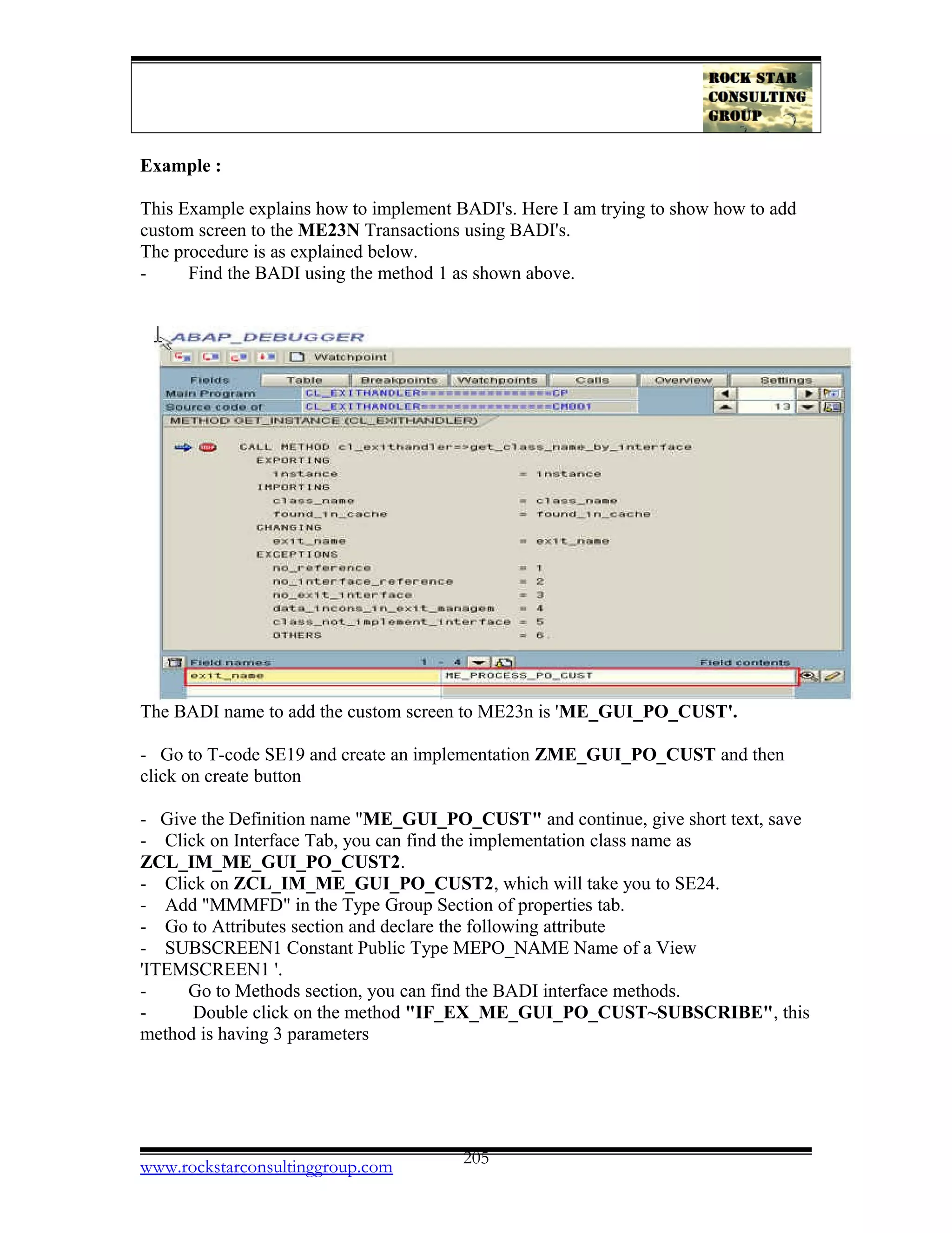 Example :
This Example explains how to implement BADI's. Here I am trying to show how to add
custom screen to the ME23N Transactions using BADI's.
The procedure is as explained below.
- Find the BADI using the method 1 as shown above.
The BADI name to add the custom screen to ME23n is 'ME_GUI_PO_CUST'.
- Go to T-code SE19 and create an implementation ZME_GUI_PO_CUST and then
click on create button
- Give the Definition name "ME_GUI_PO_CUST" and continue, give short text, save
- Click on Interface Tab, you can find the implementation class name as
ZCL_IM_ME_GUI_PO_CUST2.
- Click on ZCL_IM_ME_GUI_PO_CUST2, which will take you to SE24.
- Add "MMMFD" in the Type Group Section of properties tab.
- Go to Attributes section and declare the following attribute
- SUBSCREEN1 Constant Public Type MEPO_NAME Name of a View
'ITEMSCREEN1 '.
- Go to Methods section, you can find the BADI interface methods.
- Double click on the method "IF_EX_ME_GUI_PO_CUST~SUBSCRIBE", this
method is having 3 parameters
www.rockstarconsultinggroup.com 205
 