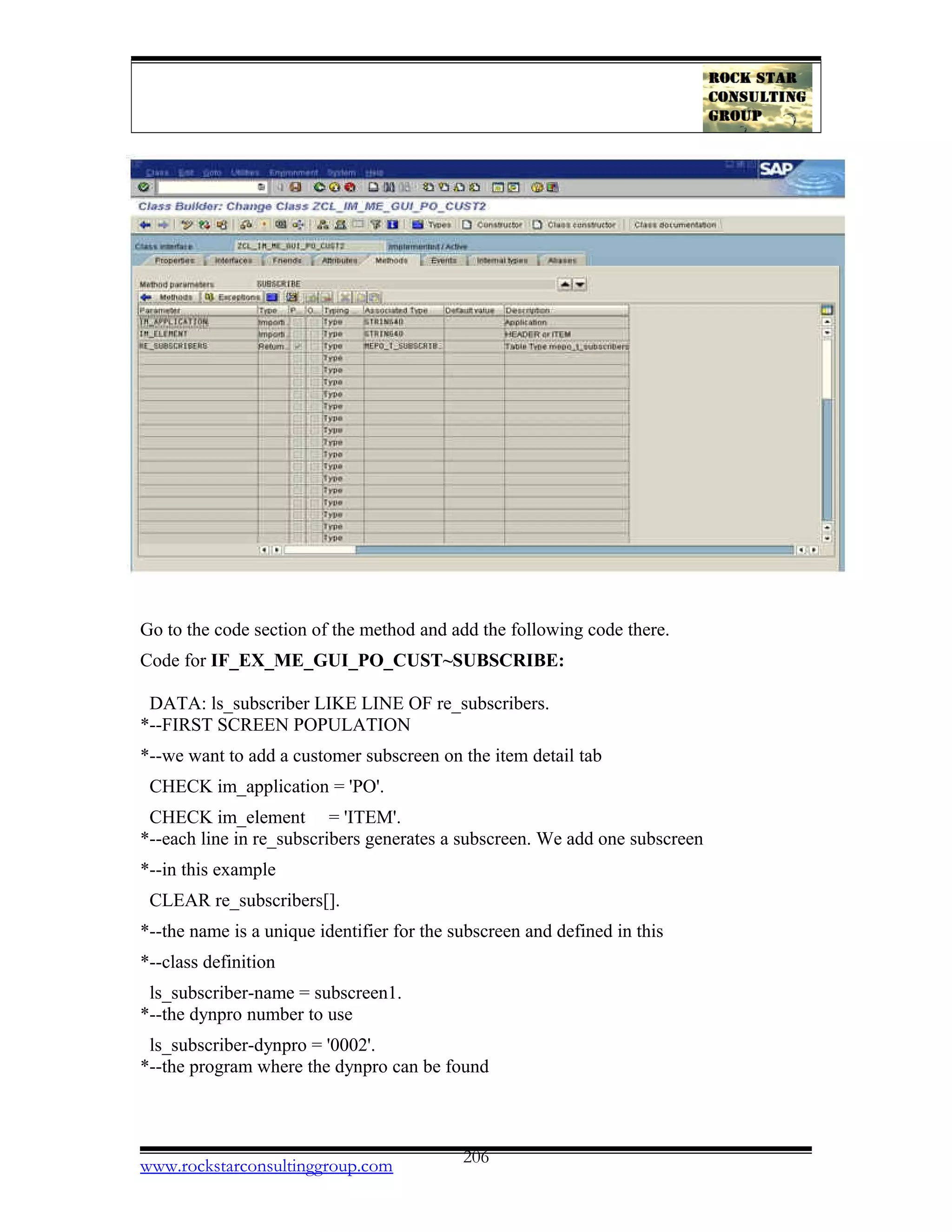 Go to the code section of the method and add the following code there.
Code for IF_EX_ME_GUI_PO_CUST~SUBSCRIBE:
DATA: ls_subscriber LIKE LINE OF re_subscribers.
*--FIRST SCREEN POPULATION
*--we want to add a customer subscreen on the item detail tab
CHECK im_application = 'PO'.
CHECK im_element = 'ITEM'.
*--each line in re_subscribers generates a subscreen. We add one subscreen
*--in this example
CLEAR re_subscribers[].
*--the name is a unique identifier for the subscreen and defined in this
*--class definition
ls_subscriber-name = subscreen1.
*--the dynpro number to use
ls_subscriber-dynpro = '0002'.
*--the program where the dynpro can be found
www.rockstarconsultinggroup.com 206
 