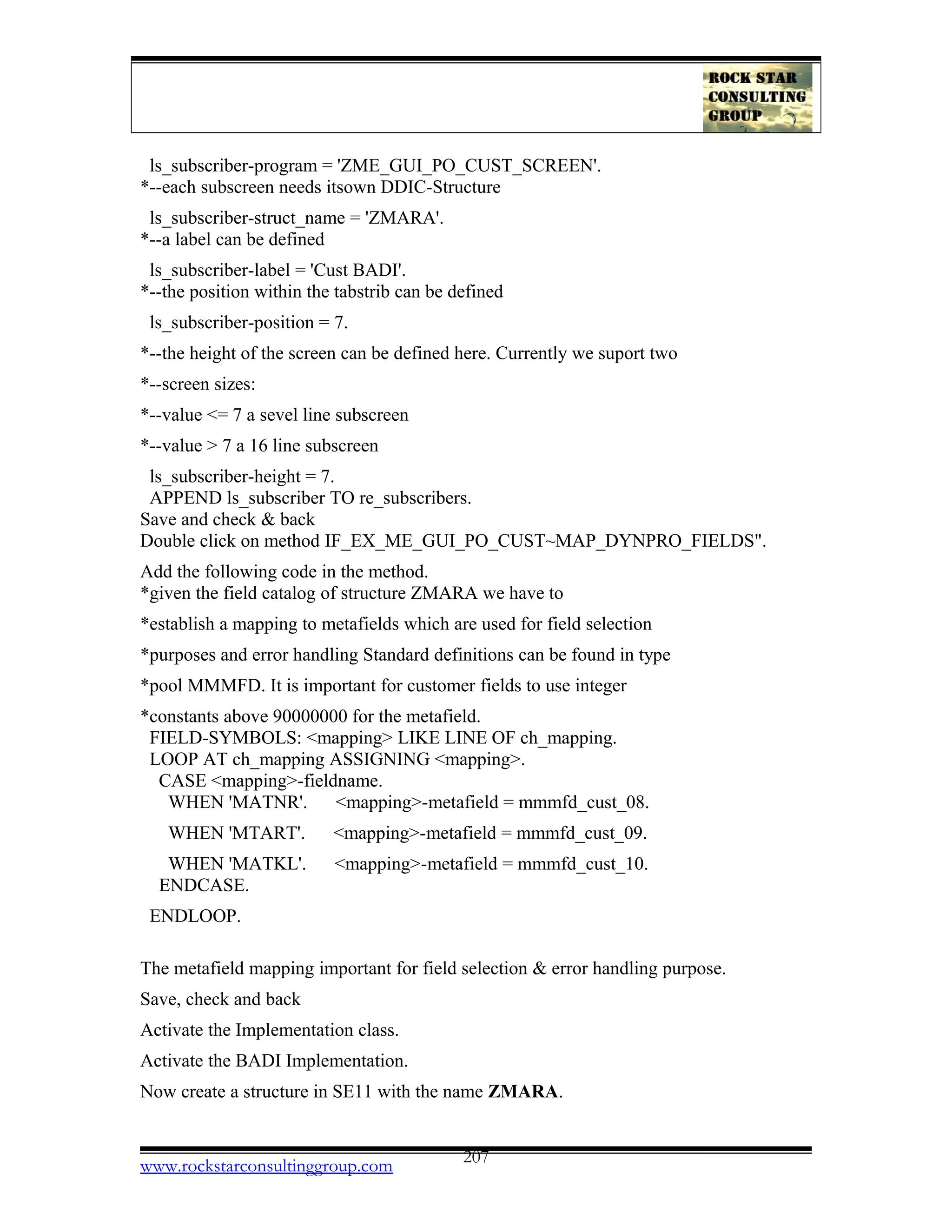 ls_subscriber-program = 'ZME_GUI_PO_CUST_SCREEN'.
*--each subscreen needs itsown DDIC-Structure
ls_subscriber-struct_name = 'ZMARA'.
*--a label can be defined
ls_subscriber-label = 'Cust BADI'.
*--the position within the tabstrib can be defined
ls_subscriber-position = 7.
*--the height of the screen can be defined here. Currently we suport two
*--screen sizes:
*--value <= 7 a sevel line subscreen
*--value > 7 a 16 line subscreen
ls_subscriber-height = 7.
APPEND ls_subscriber TO re_subscribers.
Save and check & back
Double click on method IF_EX_ME_GUI_PO_CUST~MAP_DYNPRO_FIELDS".
Add the following code in the method.
*given the field catalog of structure ZMARA we have to
*establish a mapping to metafields which are used for field selection
*purposes and error handling Standard definitions can be found in type
*pool MMMFD. It is important for customer fields to use integer
*constants above 90000000 for the metafield.
FIELD-SYMBOLS: <mapping> LIKE LINE OF ch_mapping.
LOOP AT ch_mapping ASSIGNING <mapping>.
CASE <mapping>-fieldname.
WHEN 'MATNR'. <mapping>-metafield = mmmfd_cust_08.
WHEN 'MTART'. <mapping>-metafield = mmmfd_cust_09.
WHEN 'MATKL'. <mapping>-metafield = mmmfd_cust_10.
ENDCASE.
ENDLOOP.
The metafield mapping important for field selection & error handling purpose.
Save, check and back
Activate the Implementation class.
Activate the BADI Implementation.
Now create a structure in SE11 with the name ZMARA.
www.rockstarconsultinggroup.com 207
 