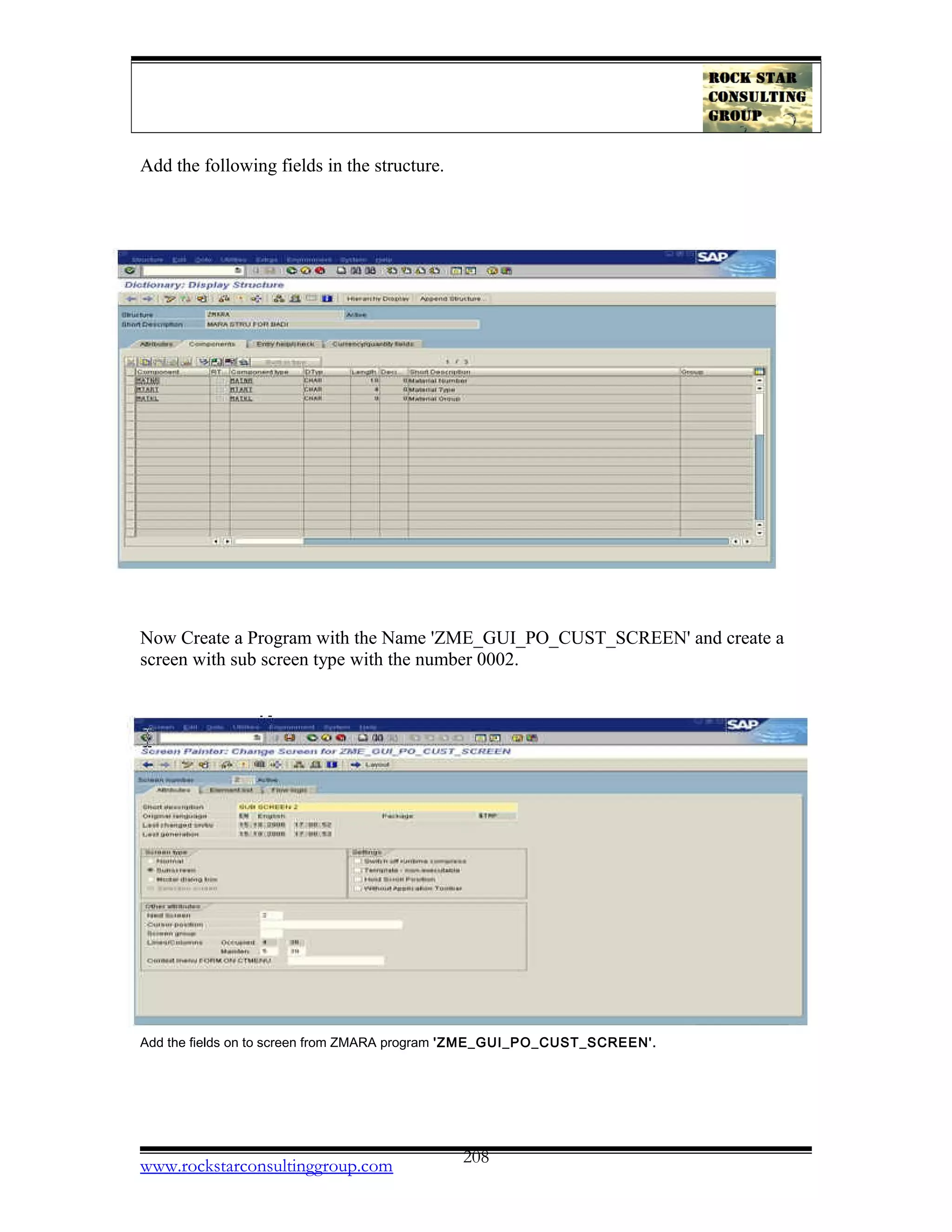 Add the following fields in the structure.
Now Create a Program with the Name 'ZME_GUI_PO_CUST_SCREEN' and create a
screen with sub screen type with the number 0002.
Add the fields on to screen from ZMARA program 'ZME_GUI_PO_CUST_SCREEN'.
www.rockstarconsultinggroup.com 208
 