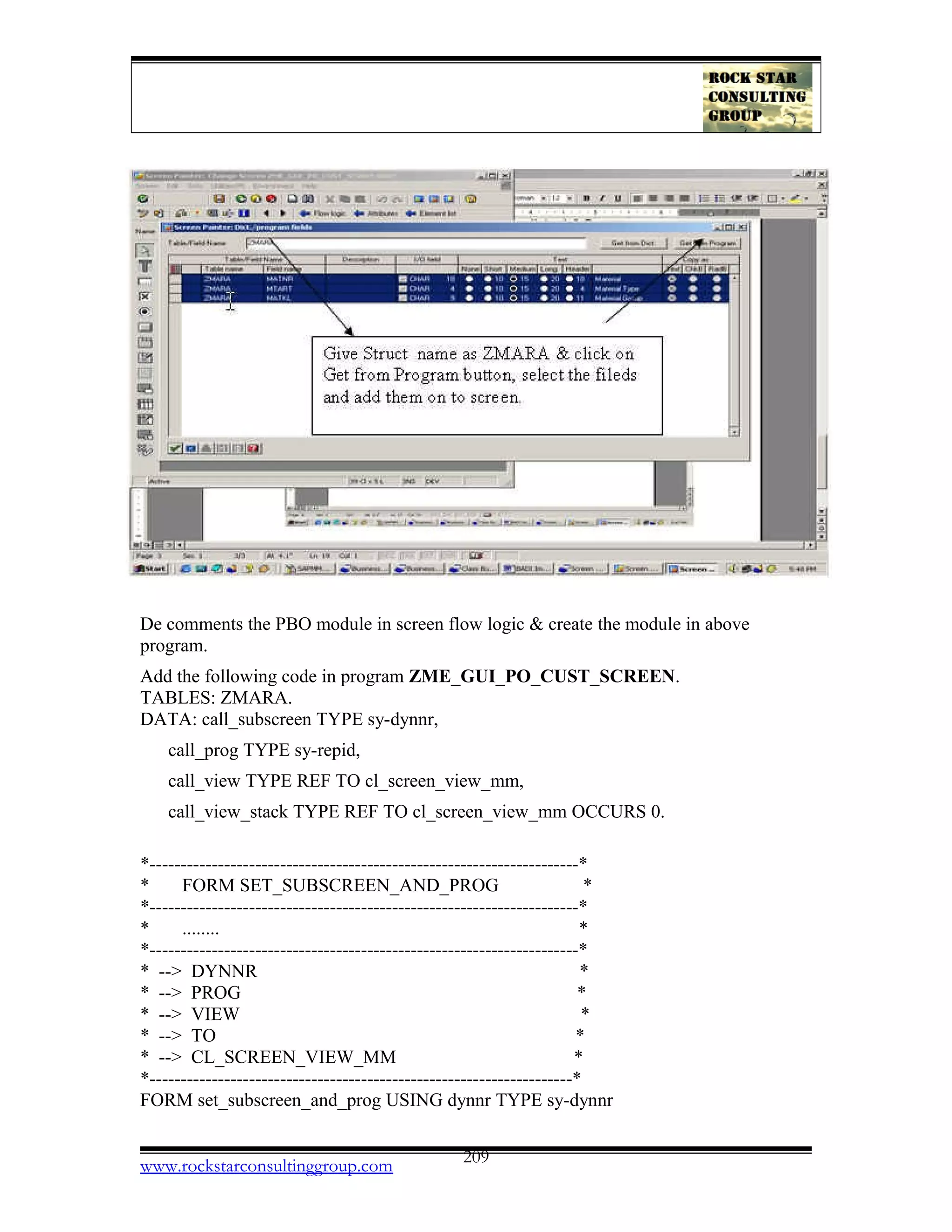 De comments the PBO module in screen flow logic & create the module in above
program.
Add the following code in program ZME_GUI_PO_CUST_SCREEN.
TABLES: ZMARA.
DATA: call_subscreen TYPE sy-dynnr,
call_prog TYPE sy-repid,
call_view TYPE REF TO cl_screen_view_mm,
call_view_stack TYPE REF TO cl_screen_view_mm OCCURS 0.
*---------------------------------------------------------------------*
* FORM SET_SUBSCREEN_AND_PROG *
*---------------------------------------------------------------------*
* ........ *
*---------------------------------------------------------------------*
* --> DYNNR *
* --> PROG *
* --> VIEW *
* --> TO *
* --> CL_SCREEN_VIEW_MM *
*--------------------------------------------------------------------*
FORM set_subscreen_and_prog USING dynnr TYPE sy-dynnr
www.rockstarconsultinggroup.com 209
 