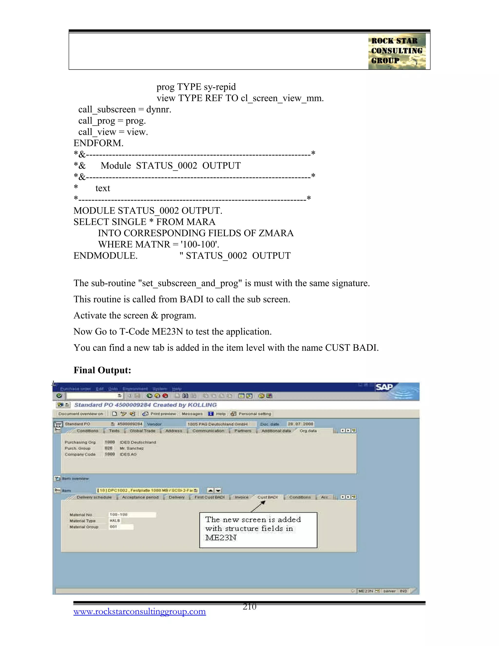 prog TYPE sy-repid
view TYPE REF TO cl_screen_view_mm.
call_subscreen = dynnr.
call_prog = prog.
call_view = view.
ENDFORM.
*&---------------------------------------------------------------------*
*& Module STATUS_0002 OUTPUT
*&---------------------------------------------------------------------*
* text
*----------------------------------------------------------------------*
MODULE STATUS_0002 OUTPUT.
SELECT SINGLE * FROM MARA
INTO CORRESPONDING FIELDS OF ZMARA
WHERE MATNR = '100-100'.
ENDMODULE. " STATUS_0002 OUTPUT
The sub-routine "set_subscreen_and_prog" is must with the same signature.
This routine is called from BADI to call the sub screen.
Activate the screen & program.
Now Go to T-Code ME23N to test the application.
You can find a new tab is added in the item level with the name CUST BADI.
Final Output:
www.rockstarconsultinggroup.com 210
 
